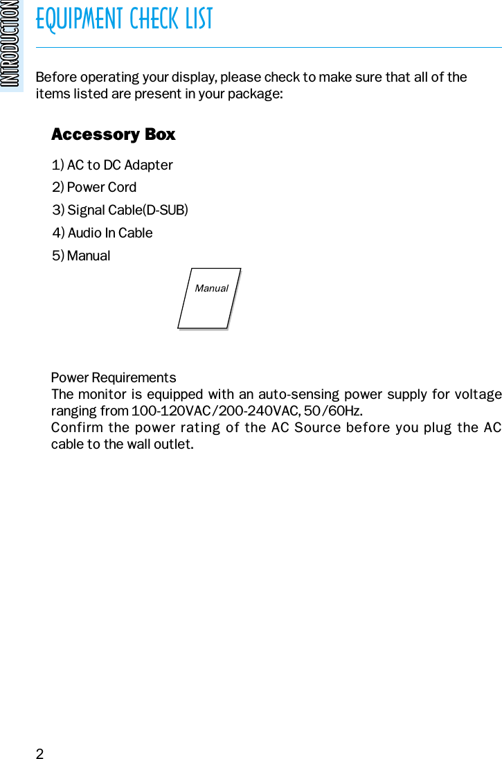 EQUIPMENT CHECK LISTINTRODUCTIONINTRODUCTIONBefore operating your display, please check to make sure that all of theitems listed are present in your package:1) AC to DC Adapter2) Power Cord3) Signal Cable(D-SUB)4) Audio In Cable5) Manualv Accessory Boxv Power RequirementsThe monitor is equipped with an auto-sensing power supply for voltage ranging from 100-120VAC/200-240VAC, 50/60Hz. Confirm the power rating of the AC Source before you plug the AC cable to the wall outlet.2