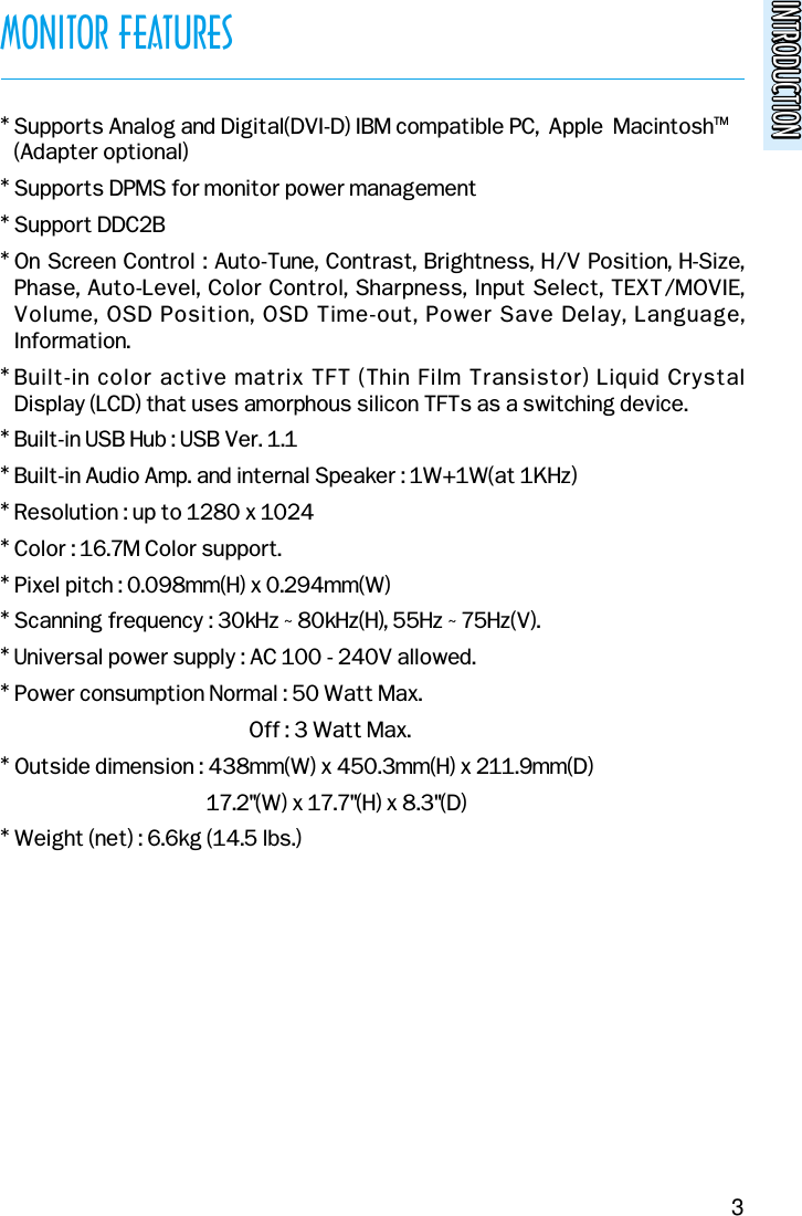 INTRODUCTIONINTRODUCTIONMONITOR FEATURES* Supports Analog and Digital(DVI-D) IBM compatible PC,  Apple  MacintoshTM(Adapter optional)* Supports DPMS for monitor power management* Support DDC2B* On Screen Control : Auto-Tune, Contrast, Brightness, H/V Position, H-Size,Phase, Auto-Level, Color Control, Sharpness, Input Select, TEXT/MOVIE,Volume, OSD Position, OSD Time-out, Power Save Delay, Language,Information.* Built-in color active matrix TFT (Thin Film Transistor) Liquid Crystal Display (LCD) that uses amorphous silicon TFTs as a switching device.* Built-in USB Hub : USB Ver. 1.1* Built-in Audio Amp. and internal Speaker : 1W+1W(at 1KHz)* Resolution : up to 1280 x 1024* Color : 16.7M Color support.* Pixel pitch : 0.098mm(H) x 0.294mm(W)* Scanning frequency : 30kHz ~ 80kHz(H), 55Hz ~ 75Hz(V).* Universal power supply : AC 100 - 240V allowed.* Power consumption Normal : 50 Watt Max.Off : 3 Watt Max.* Outside dimension : 438mm(W) x 450.3mm(H) x 211.9mm(D)17.2&quot;(W) x 17.7&quot;(H) x 8.3&quot;(D)* Weight (net) : 6.6kg (14.5 lbs.)3