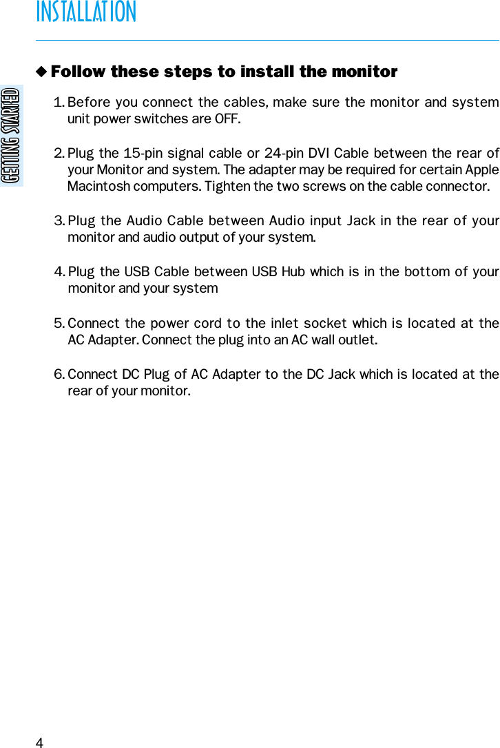 GETTING STARTEDGETTING STARTEDINSTALLATION4v Follow these steps to install the monitor1. Before you connect the cables, make sure the monitor and system unit power switches are OFF.2. Plug the 15-pin signal cable or 24-pin DVI Cable between the rear ofyour Monitor and system. The adapter may be required for certain AppleMacintosh computers. Tighten the two screws on the cable connector.3. Plug the Audio Cable between Audio input Jack in the rear of yourmonitor and audio output of your system.4. Plug the USB Cable between USB Hub which is in the bottom of yourmonitor and your system5. Connect the power cord to the inlet socket which is  located at the AC Adapter. Connect the plug into an AC wall outlet.6. Connect DC Plug of AC Adapter to the DC Jack which is located at therear of your monitor.