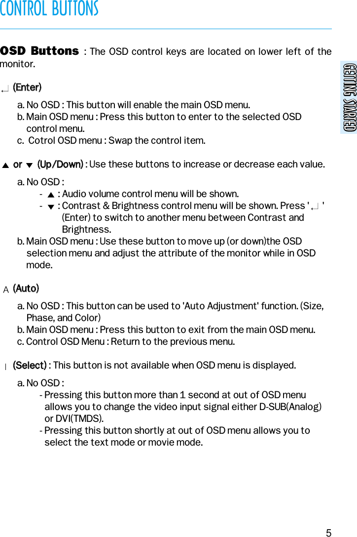 GETTING STARTEDGETTING STARTEDCONTROL BUTTONS5OSD  Buttons  : The OSD control keys are located on lower left of themonitor.((EEnntteerr))  a. No OSD : This button will enable the main OSD menu.b. Main OSD menu : Press this button to enter to the selected OSDcontrol menu.c.  Cotrol OSD menu : Swap the control item.oorr              ((UUpp//DDoowwnn)): Use these buttons to increase or decrease each value.a. No OSD :-       : Audio volume control menu will be shown.-       : Contrast &amp; Brightness control menu will be shown. Press &apos;      &apos;(Enter) to switch to another menu between Contrast andBrightness.b. Main OSD menu : Use these button to move up (or down)the OSDselection menu and adjust the attribute of the monitor while in OSDmode.((AAuuttoo))a. No OSD : This button can be used to &apos;Auto Adjustment&apos; function. (Size,Phase, and Color)b. Main OSD menu : Press this button to exit from the main OSD menu.c. Control OSD Menu : Return to the previous menu.((SSeelleecctt)): This button is not available when OSD menu is displayed.a. No OSD :- Pressing this button more than 1 second at out of OSD menuallows you to change the video input signal either D-SUB(Analog)or DVI(TMDS).- Pressing this button shortly at out of OSD menu allows you toselect the text mode or movie mode.