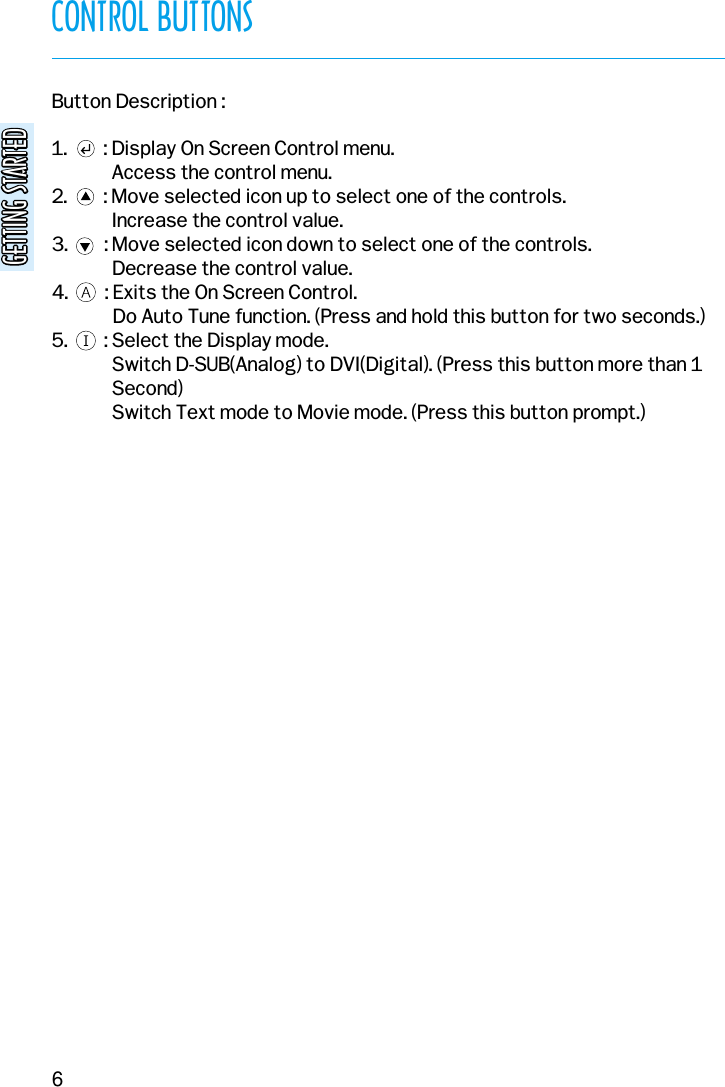 CONTROL BUTTONSGETTING STARTEDGETTING STARTED6Button Description :1.        : Display On Screen Control menu.Access the control menu.2.        : Move selected icon up to select one of the controls.Increase the control value.3.        : Move selected icon down to select one of the controls.Decrease the control value.4.        : Exits the On Screen Control.Do Auto Tune function. (Press and hold this button for two seconds.)5.        : Select the Display mode.Switch D-SUB(Analog) to DVI(Digital). (Press this button more than 1Second)Switch Text mode to Movie mode. (Press this button prompt.)