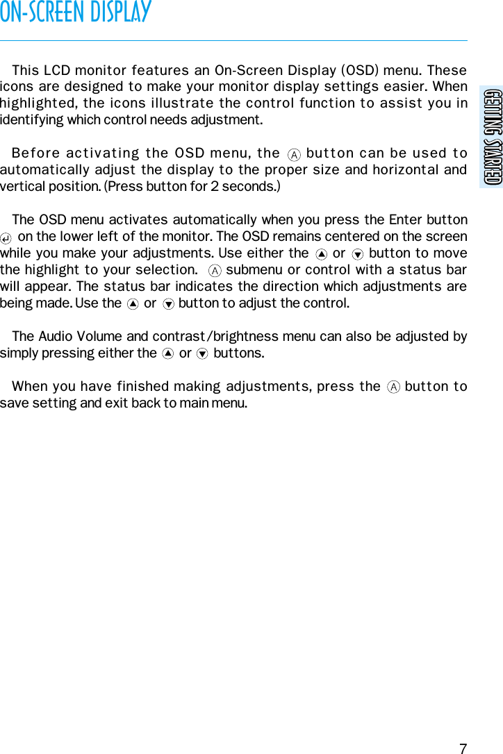 GETTING STARTEDGETTING STARTEDON-SCREEN DISPLAY7This LCD monitor features an On-Screen Display (OSD) menu. These icons are designed to make your monitor display settings easier. Whenhighlighted, the icons illustrate the control function to assist you inidentifying which control needs adjustment.Before activating the OSD menu, the     button can be used toautomatically adjust the display to the proper size and horizontal andvertical position. (Press button for 2 seconds.)The OSD menu activates automatically when you press the Enter button  on the lower left of the monitor. The OSD remains centered on the screen while you make your adjustments. Use either the     or     button to move the highlight to your selection.      submenu or control with a status bar will appear. The status bar indicates the direction which adjustments arebeing made. Use the       or       button to adjust the control.The Audio Volume and contrast/brightness menu can also be adjusted bysimply pressing either the       or       buttons.When you have finished making adjustments, press the     button to save setting and exit back to main menu.