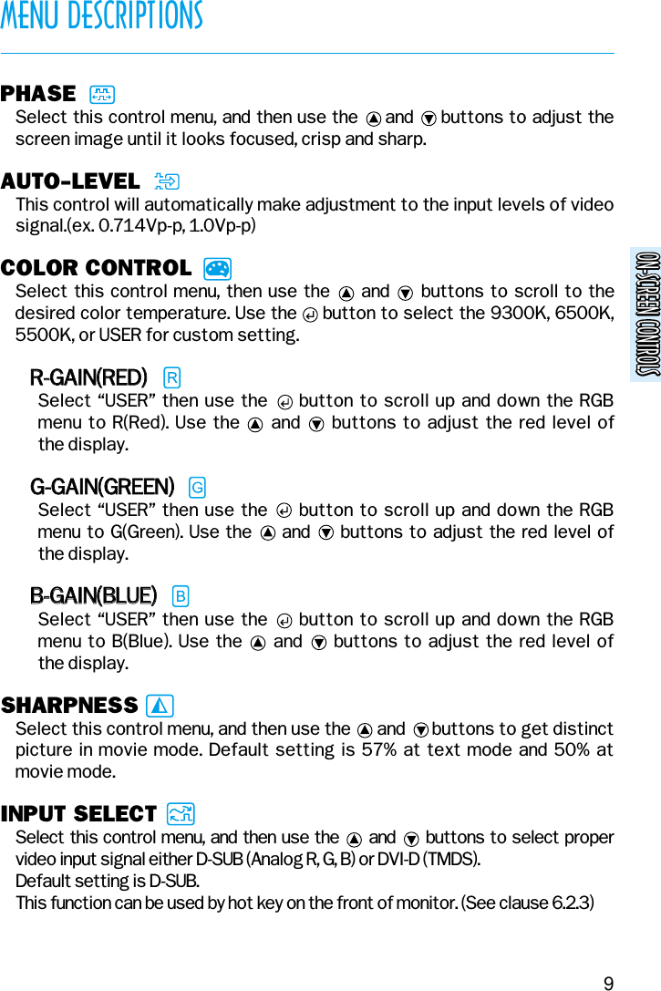 ON-SCREEN CONTROLSON-SCREEN CONTROLSMENU DESCRIPTIONS9PHASESelect this control menu, and then use the     and     buttons to adjust thescreen image until it looks focused, crisp and sharp.AUTO-LEVELThis control will automatically make adjustment to the input levels of videosignal.(ex. 0.714Vp-p, 1.0Vp-p)COLOR CONTROLSelect this control menu, then  use the     and     buttons  to scroll to thedesired color temperature. Use the     button to select the 9300K, 6500K,5500K, or USER for custom setting.RR--GGAAIINN((RREEDD))Select “USER” then use the     button to scroll up and down the RGBmenu to R(Red). Use the     and     buttons to adjust the red level of the display.GG--GGAAIINN((GGRREEEENN))Select “USER” then use the     button to scroll up and down the RGBmenu to G(Green). Use the     and     buttons to adjust the red level of the display.BB--GGAAIINN((BBLLUUEE))Select “USER” then use the     button to scroll up and down the RGBmenu to B(Blue). Use the     and     buttons to adjust the red level of the display.SHARPNESSSelect this control menu, and then use the      and      buttons to get distinctpicture in movie mode. Default setting is 57% at text mode and 50% atmovie mode.INPUT SELECTSelect this control menu, and then use the and buttons to select propervideo input signal either D-SUB (Analog R, G, B) or DVI-D (TMDS).Default setting is D-SUB.This function can be used by hot key on the front of monitor. (See clause 6.2.3)