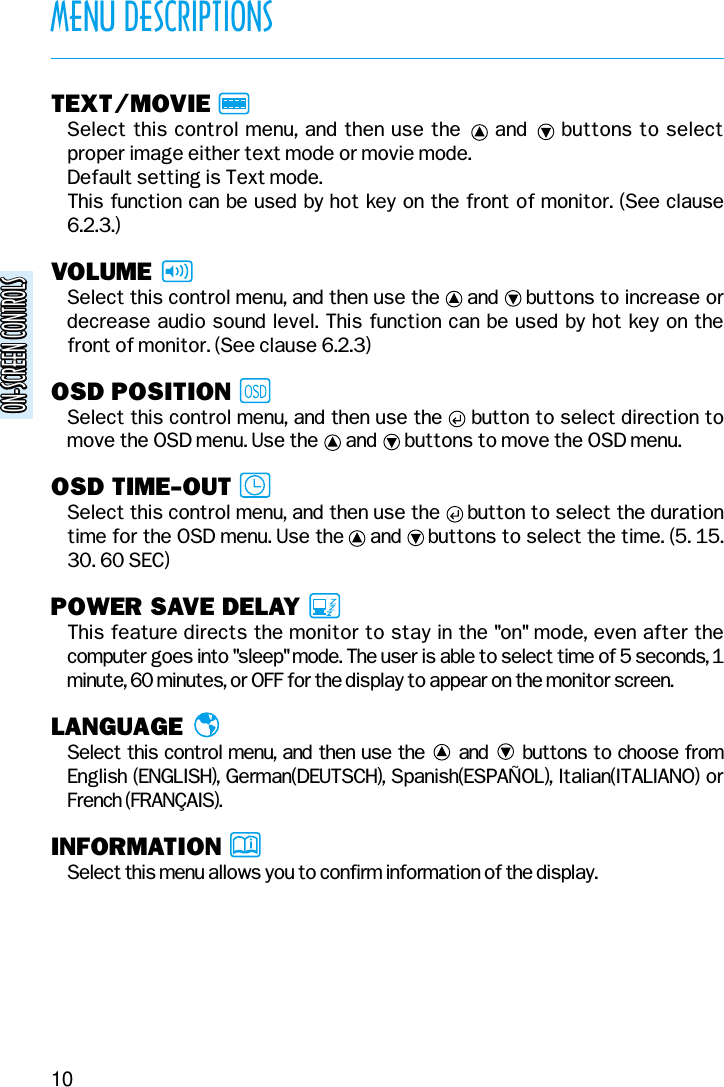 ON-SCREEN CONTROLSON-SCREEN CONTROLS10MENU DESCRIPTIONSTEXT/MOVIESelect this control menu, and then use the     and     buttons to selectproper image either text mode or movie mode.Default setting is Text mode.This function can be used by hot key on the front of monitor. (See clause6.2.3.)VOLUMESelect this control menu, and then use the     and     buttons to increase ordecrease audio sound level. This function can be used by hot key on thefront of monitor. (See clause 6.2.3)OSD POSITIONSelect this control menu, and then use the     button to select direction tomove the OSD menu. Use the      and      buttons to move the OSD menu.OSD TIME-OUTSelect this control menu, and then use the     button to select the durationtime for the OSD menu. Use the     and     buttons to select the time. (5. 15.30. 60 SEC)POWER SAVE DELAYThis feature directs the monitor to stay in the &quot;on&quot; mode, even after thecomputer goes into &quot;sleep&quot; mode. The user is able to select time of 5 seconds, 1minute, 60 minutes, or OFF for the display to appear on the monitor screen.LANGUAGESelect this control menu, and then use the and buttons to choose fromEnglish (ENGLISH), German(DEUTSCH), Spanish(ESPAÑOL), Italian(ITALIANO) orFrench (FRANÇAIS).INFORMATIONSelect this menu allows you to confirm information of the display.