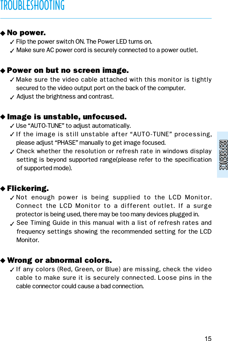 REFERENCEREFERENCETROUBLESHOOTING15v No power.( Flip the power switch ON. The Power LED turns on.(Make sure AC power cord is securely connected to a power outlet.v Power on but no screen image.( Make sure the video cable attached with this monitor is tightly secured to the video output port on the back of the computer.(Adjust the brightness and contrast.v Image is unstable, unfocused.( Use “AUTO-TUNE” to adjust automatically.( If the image is still unstable after “AUTO-TUNE” processing, please adjust “PHASE” manually to get image focused.(Check whether the resolution or refresh rate in windows displaysetting is beyond supported range(please refer to the specification of supported mode).v Flickering.( Not  enough  power  is  being  supplied  to  the  LCD  Monitor. Connect  the  LCD  Monitor  to a  different outlet.  If a  surge protector is being used, there may be too many devices plugged in.(See Timing Guide in this manual with a list of refresh rates andfrequency settings showing the recommended setting for the LCDMonitor.v Wrong or abnormal colors.( If any colors (Red, Green, or Blue) are missing, check the video cable to make sure it is securely connected. Loose pins in the cable connector could cause a bad connection.