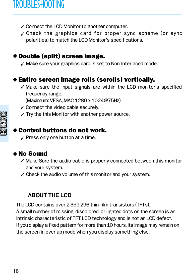 REFERENCEREFERENCE( Connect the LCD Monitor to another computer.(Check  the  graphics  card  for  proper  sync  scheme  (or  sync polarities) to match the LCD Monitor’s specifications.v Double (split) screen image.(Make sure your graphics card is set to Non-Interlaced mode.v Entire screen image rolls (scrolls) vertically.( Make  sure  the  input  signals  are  within  the  LCD  monitor’s  specifiedfrequency range. (Maximum: VESA, MAC 1280 x 1024@75Hz)( Connect the video cable securely.(Try the this Monitor with another power source.v Control buttons do not work.(Press only one button at a time.v No Sound( Make Sure the audio cable is properly connected between this monitorand your system.(Check the audio volume of this monitor and your system.The LCD contains over 2,359,296 thin-film transistors (TFTs).A small number of missing, discolored, or lighted dots on the screen is anintrinsic characteristic of TFT LCD technology and is not an LCD defect.If you display a fixed pattern for more than 10 hours, its image may remain onthe screen in overlap mode when you display something else.TROUBLESHOOTING16ABOUT THE LCD