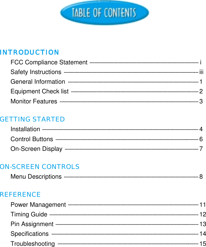 INTRODUCTIONFCC Compliance Statement .......................................................................................................... iSafety Instructions ................................................................................................................................... iiiGeneral Information ............................................................................................................................... 1Equipment Check list ............................................................................................................................ 2Monitor Features ....................................................................................................................................... 3GETTING STARTEDInstallation ........................................................................................................................................................ 4Control Buttons ........................................................................................................................................... 6On-Screen Display .................................................................................................................................. 7ON-SCREEN CONTROLSMenu Descriptions ................................................................................................................................... 8REFERENCEPower Management ............................................................................................................................... 11Timing Guide ................................................................................................................................................. 12Pin Assignment ........................................................................................................................................... 13Specifications ............................................................................................................................................... 14Troubleshooting ......................................................................................................................................... 15