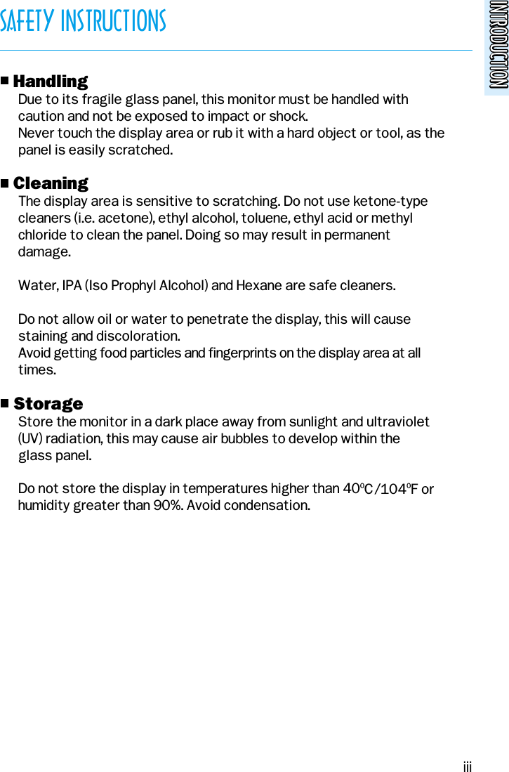 INTRODUCTIONINTRODUCTIONSAFETY INSTRUCTIONSo HandlingDue to its fragile glass panel, this monitor must be handled withcaution and not be exposed to impact or shock.Never touch the display area or rub it with a hard object or tool, as thepanel is easily scratched.o CleaningThe display area is sensitive to scratching. Do not use ketone-typecleaners (i.e. acetone), ethyl alcohol, toluene, ethyl acid or methyl  chloride to clean the panel. Doing so may result in permanentdamage.Water, IPA (Iso Prophyl Alcohol) and Hexane are safe cleaners.Do not allow oil or water to penetrate the display, this will causestaining and discoloration.Avoid getting food particles and fingerprints on the display area at alltimes.o StorageStore the monitor in a dark place away from sunlight and ultraviolet(UV) radiation, this may cause air bubbles to develop within theglass panel.Do not store the display in temperatures higher than 400C/1040F orhumidity greater than 90%. Avoid condensation.iii