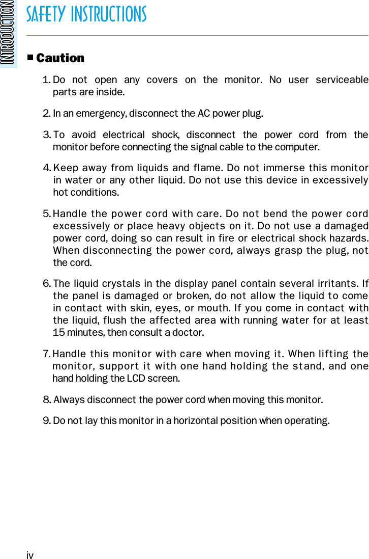 SAFETY INSTRUCTIONSINTRODUCTIONINTRODUCTIONo Caution1. Do  not  open  any  covers  on  the  monitor.  No  user  serviceable parts are inside.2. In an emergency, disconnect the AC power plug.3. To  avoid  electrical  shock,  disconnect  the  power  cord  from  the monitor before connecting the signal cable to the computer.4. Keep away from liquids and flame. Do not immerse this monitor in water or any other liquid. Do not use this device in excessively hot conditions.5. Handle the power cord with care. Do not bend the power cordexcessively or place heavy objects on it. Do not use a damaged power cord, doing so can result in fire or electrical shock hazards.When disconnecting the power cord, always grasp the plug, not the cord.6. The liquid crystals in the display panel contain several irritants. If the panel is damaged or broken, do not allow the liquid to come in contact with skin, eyes, or mouth. If you come in contact with the liquid, flush the affected area with running water for at least 15 minutes, then consult a doctor.7. Handle this monitor with care when moving it. When lifting the monitor, support it with one hand holding the stand, and one hand holding the LCD screen.8. Always disconnect the power cord when moving this monitor.9. Do not lay this monitor in a horizontal position when operating.iv