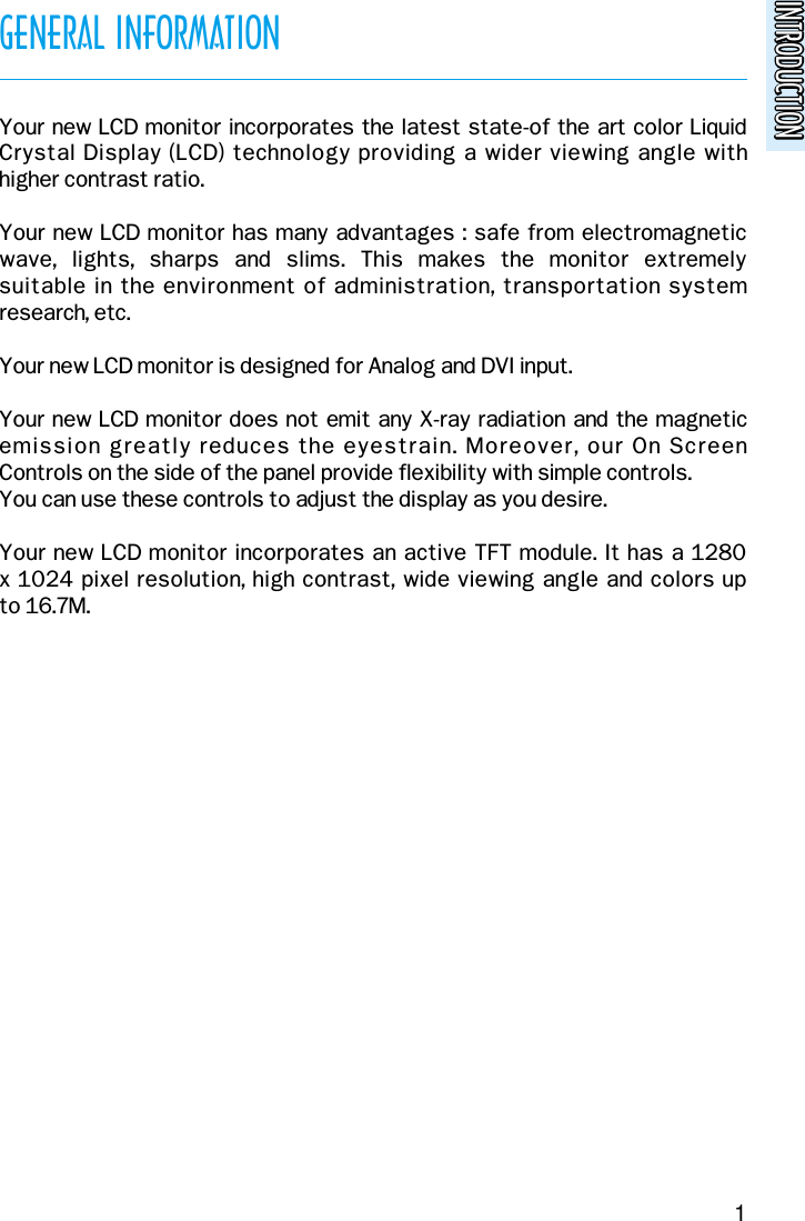 INTRODUCTIONINTRODUCTIONGENERAL INFORMATIONYour new LCD monitor incorporates the latest state-of the art color LiquidCrystal Display (LCD) technology providing a wider viewing angle with higher contrast ratio.Your new LCD monitor has many advantages : safe from electromagneticwave,  lights,  sharps  and  slims.  This  makes  the  monitor  extremely suitable in the environment of administration, transportation systemresearch, etc.Your new LCD monitor is designed for Analog and DVI input.Your new LCD monitor does not emit any X-ray radiation and the magneticemission greatly reduces the eyestrain. Moreover, our On Screen Controls on the side of the panel provide flexibility with simple controls.You can use these controls to adjust the display as you desire.Your new LCD monitor incorporates an active TFT module. It has a 1280x 1024 pixel resolution, high contrast, wide viewing angle and colors up to 16.7M.1