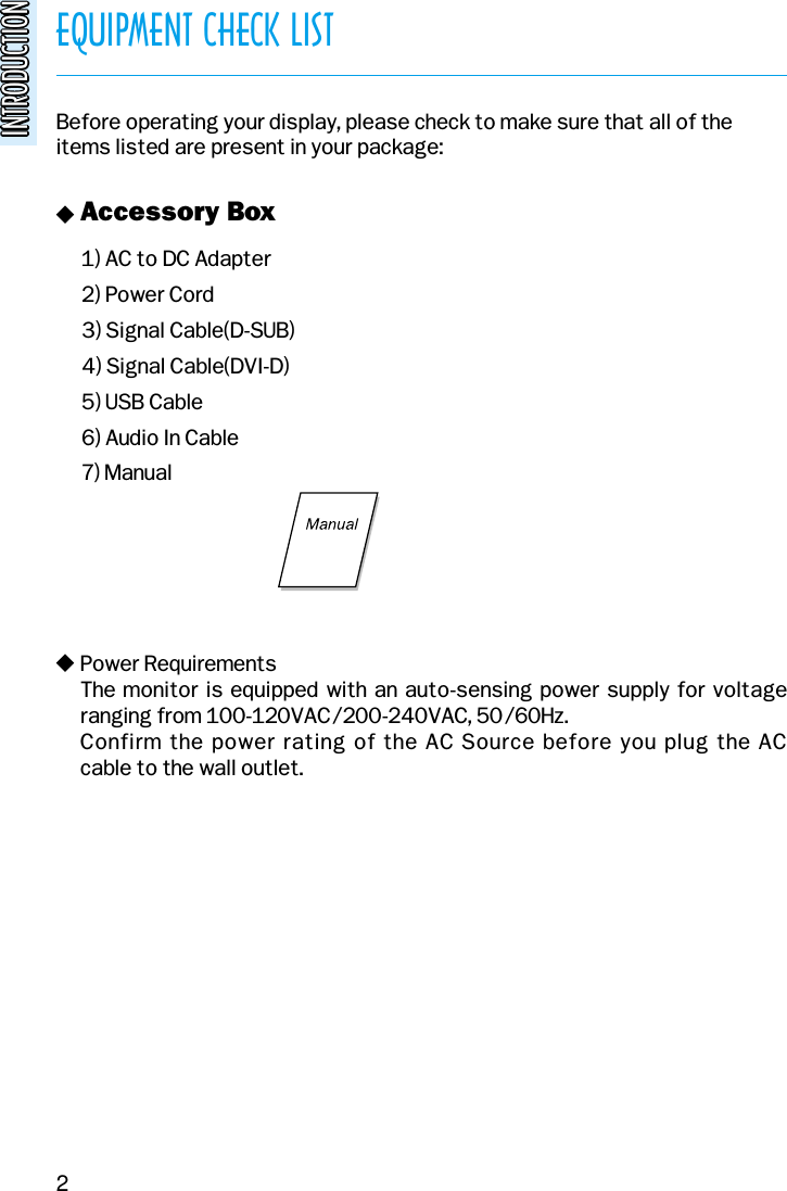 EQUIPMENT CHECK LISTINTRODUCTIONINTRODUCTIONBefore operating your display, please check to make sure that all of theitems listed are present in your package:1) AC to DC Adapter2) Power Cord3) Signal Cable(D-SUB)4) Signal Cable(DVI-D)5) USB Cable6) Audio In Cable7) Manualv Accessory Boxv Power RequirementsThe monitor is equipped with an auto-sensing power supply for voltage ranging from 100-120VAC/200-240VAC, 50/60Hz. Confirm the power rating of the AC Source before you plug the AC cable to the wall outlet.2