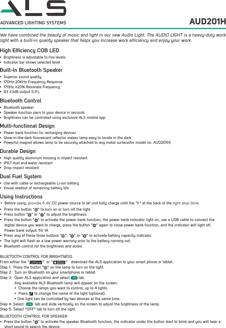 Using Instructions&bull;Before using, provide 8.4V DC power source to let unit fully charge until the &ldquo;  &ldquo; at the back of the light stop blink.&bull; Press the button &ldquo;   &rdquo; to turn on or turn off the light.&bull; Press button &ldquo;   &rdquo; or &ldquo;   &rdquo; to adjust the brightness.&bull; Press the button &ldquo;   &rdquo; to activate the power bank function, the power bank indicator light on, use a USB cable to connect the digital device you want to charge, press the button &ldquo;   &rdquo; again to close power bank function, and the indicator will light off. Power bank output: 5V 1A&bull; Press any of these three buttons &ldquo;   &rdquo;, &ldquo;   &rdquo; or &ldquo;   &rdquo; to activate battery capacity indicator.&bull; The light will flash as a low power warning prior to the battery running out.&bull; Bluetooth control for the brightness and audio.BLUETOOTH CONTROL FOR BRIGHTNESSFrom either the &ldquo;            &ldquo;  or &ldquo;            &ldquo;   download the ALS application to your smart phone or tablet.Step 1:  Press the button &ldquo;   &rdquo; on the lamp to turn on the light.Step 2:  Turn on Bluetooth on your smartphone or tablet.Step 3:  Open ALS application and select        tab. Any available ALS Bluetooth lamp will appear on the screen.&bull; Choose the lamps you want to control, up to 4 lights.&bull; Press      to change the name of the light (optional).&bull; One light can be controlled by two devices at the same time.Step 4: Select          tab and slide vertically on the screen to adjust the brightness of the lamp. Step 5: Select &ldquo;OFF&rdquo; tab to turn off the light.BLUETOOTH CONTROL FOR SPEAKER&bull; Press the button &ldquo;   &rdquo; to activate the speaker Bluetooth function, the indicator under the button start to blink and you will hear ashort sound to search the device.GET IT ON  We have combined the beauty of music and light in our new Audio Light. The AUDIO LIGHT is a heavy-duty work light with a built-in quality speaker that helps you increase work efficiency and enjoy your work.ADVANCED LIGHTING  SYSTEMS AUD201HBuilt-In Bluetooth SpeakerHigh Efﬁciency COB LEDBluetooth ControlDurable DesignDual Fuel System&bull; Superior sound quality&bull; 170Hz-20KHz Frequency Response&bull; 170Hz &plusmn;20% Resonate Frequency&bull; 83 &plusmn;3dB output S.P.L.&bull; Brightness is adjustable to five levels&bull; Indicator bar shows selected level&bull; Bluetooth speaker&bull; Speaker function pairs to your device in seconds&bull; Brightness can be controlled using exclusive ALS mobile app&bull; High quality aluminum housing is impact resistant&bull; IP67 dust and water resistant&bull; Drop impact resistant&bull; Use with cable or rechargeable Li-ion battery&bull; Visual readout of remaining battery lifeMulti-functional Design&bull; Power bank function for recharging devices&bull; Glow-in-the-dark fluorescent reflector makes lamp easy to locate in the dark&bull; Powerful magnet allows lamp to be securely attached to any metal surface(for model no. AUD201H)