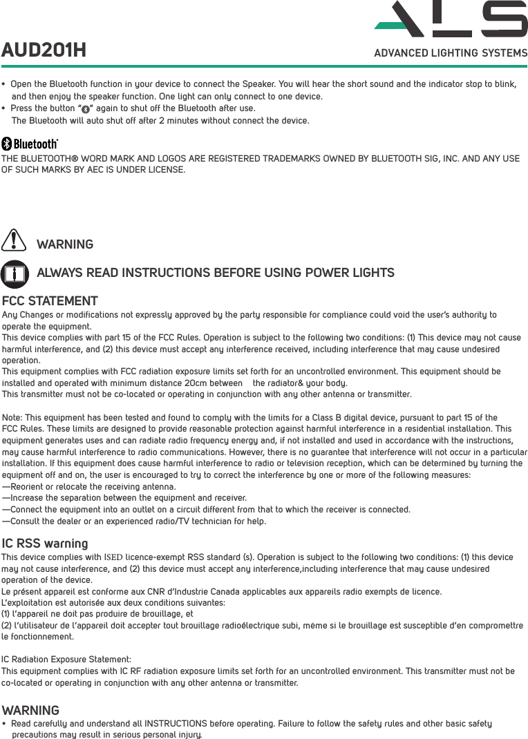 AUD201H ADVANCED LIGHTING  SYSTEMS&bull; Open the Bluetooth function in your device to connect the Speaker. You will hear the short sound and the indicator stop to blink, and then enjoy the speaker function. One light can only connect to one device.&bull; Press the button &ldquo;   &rdquo; again to shut off the Bluetooth after use.The Bluetooth will auto shut off after 2 minutes without connect the device.THE BLUETOOTH&reg; WORD MARK AND LOGOS ARE REGISTERED TRADEMARKS OWNED BY BLUETOOTH SIG, INC. AND ANY USE OF SUCH MARKS BY AEC IS UNDER LICENSE. ALWAYS READ INSTRUCTIONS BEFORE USING POWER LIGHTSWARNINGWARNING&bull; Read carefully and understand all INSTRUCTIONS before operating. Failure to follow the safety rules and other basic safety     precautions may result in serious personal injury.FCC STATEMENTAny Changes or modifications not expressly approved by the party responsible for compliance could void the user&rsquo;s authority to operate the equipment.  This device complies with part 15 of the FCC Rules. Operation is subject to the following two conditions: (1) This device may not cause harmful interference, and (2) this device must accept any interference received, including interference that may cause undesired operation.This equipment complies with FCC radiation exposure limits set forth for an uncontrolled environment. This equipment should be installed and operated with minimum distance 20cm between    the radiator&amp; your body.  This transmitter must not be co-located or operating in conjunction with any other antenna or transmitter.Note: This equipment has been tested and found to comply with the limits for a Class B digital device, pursuant to part 15 of the FCC Rules. These limits are designed to provide reasonable protection against harmful interference in a residential installation. This equipment generates uses and can radiate radio frequency energy and, if not installed and used in accordance with the instructions, may cause harmful interference to radio communications. However, there is no guarantee that interference will not occur in a particular installation. If this equipment does cause harmful interference to radio or television reception, which can be determined by turning the equipment off and on, the user is encouraged to try to correct the interference by one or more of the following measures:  &mdash;Reorient or relocate the receiving antenna.  &mdash;Increase the separation between the equipment and receiver.  &mdash;Connect the equipment into an outlet on a circuit different from that to which the receiver is connected.  &mdash;Consult the dealer or an experienced radio/TV technician for help.  IC RSS warning This device complies with ISED licence-exempt RSS standard (s). Operation is subject to the following two conditions: (1) this device may not cause interference, and (2) this device must accept any interference,including interference that may cause undesired operation of the device. Le pr&eacute;sent appareil est conforme aux CNR d&rsquo;Industrie Canada applicables aux appareils radio exempts de licence. L&rsquo;exploitation est autoris&eacute;e aux deux conditions suivantes: (1) l&rsquo;appareil ne doit pas produire de brouillage, et (2) l&rsquo;utilisateur de l&rsquo;appareil doit accepter tout brouillage radio&eacute;lectrique subi, m&ecirc;me si le brouillage est susceptible d&rsquo;en compromettre le fonctionnement.IC Radiation Exposure Statement: This equipment complies with IC RF radiation exposure limits set forth for an uncontrolled environment. This transmitter must not be co-located or operating in conjunction with any other antenna or transmitter.