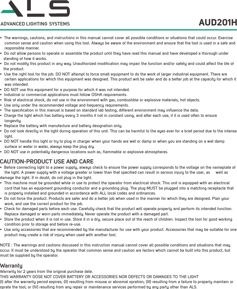 &bull; The warnings, cautions, and instructions in this manual cannot cover all possible conditions or situations that could occur. Exercise common sense and caution when using this tool. Always be aware of the environment and ensure that the tool is used in a safe and responsible manner. &bull; Do not allow persons to operate or assemble the product until they have read this manual and have developed a thorough understanding of how it works.&bull; Do not modify this product in any way. Unauthorized modification may impair the function and/or safety and could affect the life of the product. &bull; Use the right tool for the job. DO NOT attempt to force small equipment to do the work of larger industrial equipment. There are certain applications for which this equipment was designed. This product will be safer and do a better job at the capacity for which it was intended. &bull; DO NOT use this equipment for a purpose for which it was not intended.&bull; Industrial or commercial applications must follow OSHA requirements.&bull; Risk of electrical shock, do not use in the environment with gas, combustible or explosive materials, hot objects. &bull; Use only under the recommended voltage and frequency requirements. &bull; The specification in this manual is based on standard lab testing, different environment may influence the data.&bull; Charge the light which has battery every 3 months if not in constant using, and after each use, if it is used often to ensurelongevity.&bull; Replace the battery with manufacture and battery designation only.&bull; Do not look directly in the light during operation of this unit. This can be harmful to the eyes ever for a brief period due to the intense light.&bull; DO NOT handle this light or try to plug in charger when your hands are wet or damp or when you are standing on a wet dampsurface or water in water, always keep the plug dry.&bull; DO NOT use in potentially dangerous locations such as, flammable or explosive atmospheres. AUD201HADVANCED LIGHTING  SYSTEMSCAUTION-PRODUCT USE AND CARE&bull; Before connecting light to a power supply, always check to ensure the power supply corresponds to the voltage on the nameplate of    the light. A power supply with a voltage greater or lower than that specified can result in serious injury to the user, as     well as damage the light. If in doubt, do not plug in the light.&bull; This machine must be grounded while in use to protect the operator from electrical shock. This unit is equipped with an electrical cord that has an equipment grounding conductor and a grounding plug. The plug MUST be plugged into a matching receptacle that is properly installed and grounded in accordance with ALL local codes and ordinances.&bull; Do not force the product. Products are safer and do a better job when used in the manner for which they are designed. Plan your work, and use the correct product for the job.&bull; Check for damaged parts before each use. Carefully check that the product will operate properly and perform its intended function. Replace damaged or worn parts immediately. Never operate the product with a damaged part.&bull; Store the product when it is not in use. Store it in a dry, secure place out of the reach of children. Inspect the tool for good working condition prior to storage and before re-use. &bull; Use only accessories that are recommended by the manufacturer for use with your product. Accessories that may be suitable for one product may create a risk of injury when used with another tool. NOTE : The warnings and cautions discussed in this instruction manual cannot cover all possible conditions and situations that may occur. It must be understood by the operator that common sense and caution are factors which cannot be built into this product, but must be supplied by the operator.WarrantyWarranty for 2 years from the original purchase date.THIS WARRANTY DOSE NOT COVER BATTERY OR ACCESSORIES NOR DEFECTS OR DAMAGES TO THE LIGHT (I) after the warranty period expires; (II) resulting from misuse or abnomal opration; (III) resulting from a failure to properly maintain or oprate the tool; or (IV) resulting from any repair or maintenance services performed by any party other than ALS.