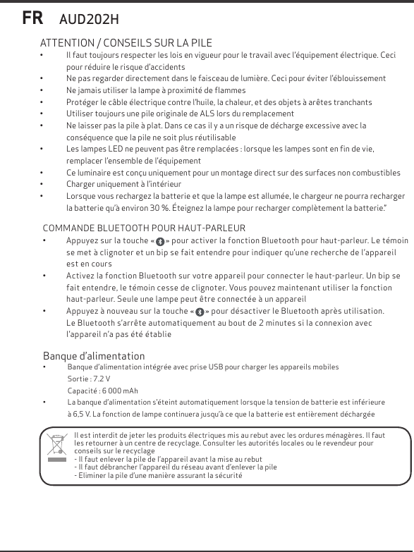 AUD202HFR&bull;  Il faut toujours respecter les lois en vigueur pour le travail avec l&rsquo;&eacute;quipement &eacute;lectrique. Ceci pour r&eacute;duire le risque d&rsquo;accidents&bull;  Ne pas regarder directement dans le faisceau de lumi&egrave;re. Ceci pour &eacute;viter l&rsquo;&eacute;blouissement&bull;  Ne jamais utiliser la lampe &agrave; proximit&eacute; de ﬂammes&bull;  Prot&eacute;ger le c&acirc;ble &eacute;lectrique contre l&rsquo;huile, la chaleur, et des objets &agrave; ar&ecirc;tes tranchants&bull;  Utiliser toujours une pile originale de ALS lors du remplacement&bull;  Ne laisser pas la pile &agrave; plat. Dans ce cas il y a un risque de d&eacute;charge excessive avec la        cons&eacute;quence que la pile ne soit plus r&eacute;utilisable&bull;  Les lampes LED ne peuvent pas &ecirc;tre remplac&eacute;es : lorsque les lampes sont en ﬁn de vie,            remplacer l&rsquo;ensemble de l&rsquo;&eacute;quipement&bull;  Ce luminaire est con&ccedil;u uniquement pour un montage direct sur des surfaces non combustibles&bull;  Charger uniquement &agrave; l&rsquo;int&eacute;rieur&bull;  Lorsque vous rechargez la batterie et que la lampe est allum&eacute;e, le chargeur ne pourra recharger la batterie qu&rsquo;&agrave; environ 30 %. &Eacute;teignez la lampe pour recharger compl&egrave;tement la batterie.&rdquo;ATTENTION / CONSEILS SUR LA PILEIl est interdit de jeter les produits &eacute;lectriques mis au rebut avec les ordures m&eacute;nag&egrave;res. Il faut les retourner &agrave; un centre de recyclage. Consulter les autorit&eacute;s locales ou le revendeur pourconseils sur le recyclage- Il faut enlever la pile de l&rsquo;appareil avant la mise au rebut- Il faut d&eacute;brancher l&rsquo;appareil du r&eacute;seau avant d&rsquo;enlever la pile- Eliminer la pile d&rsquo;une mani&egrave;re assurant la s&eacute;curit&eacute; Banque d&rsquo;alimentation&bull;              Banque d&rsquo;alimentation int&eacute;gr&eacute;e avec prise USB pour charger les appareils mobiles                Sortie : 7.2 V                Capacit&eacute; : 6 000 mAh&bull;              La banque d&rsquo;alimentation s&rsquo;&eacute;teint automatiquement lorsque la tension de batterie est inf&eacute;rieure                &agrave; 6,5 V. La fonction de lampe continuera jusqu&rsquo;&agrave; ce que la batterie est enti&egrave;rement d&eacute;charg&eacute;eCOMMANDE BLUETOOTH POUR HAUT-PARLEUR&bull;           Appuyez sur la touche &laquo;      &raquo; pour activer la fonction Bluetooth pour haut-parleur. Le t&eacute;moin             se met &agrave; clignoter et un bip se fait entendre pour indiquer qu&rsquo;une recherche de l&rsquo;appareil              est en cours&bull;           Activez la fonction Bluetooth sur votre appareil pour connecter le haut-parleur. Un bip se             fait entendre, le t&eacute;moin cesse de clignoter. Vous pouvez maintenant utiliser la fonction             haut-parleur. Seule une lampe peut &ecirc;tre connect&eacute;e &agrave; un appareil&bull;           Appuyez &agrave; nouveau sur la touche &laquo;      &raquo; pour d&eacute;sactiver le Bluetooth apr&egrave;s utilisation.             Le Bluetooth s&rsquo;arr&ecirc;te automatiquement au bout de 2 minutes si la connexion avec              l&rsquo;appareil n&rsquo;a pas &eacute;t&eacute; &eacute;tablie