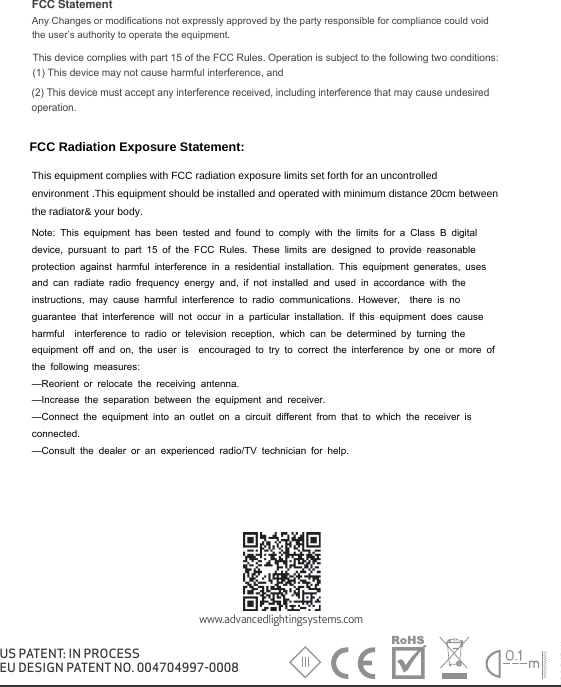 V1/04.2018/DWwww.advancedlightingsystems.comUS PATENT: IN PROCESSEU DESIGN PATENT NO. 004704997-0008FCC Statement Any Changes or modifications not expressly approved by the party responsible for compliance could void the user&rsquo;s authority to operate the equipment.   This device complies with part 15 of the FCC Rules. Operation is subject to the following two conditions: (1) This device may not cause harmful interference, and   (2) This device must accept any interference received, including interference that may cause undesired operation.     FCC Radiation Exposure Statement:This equipment complies with FCC radiation exposure limits set forth for an uncontrolled environment .This equipment should be installed and operated with minimum distance 20cm between the radiator&amp; your body.   Note: This equipment has been tested and found to comply with the limits for a Class B digital device, pursuant to part 15 of the FCC Rules. These limits are designed to provide reasonable protection against harmful interference in a residential installation. This equipment generates, uses and can radiate radio frequency energy and, if not installed and used in accordance with the instructions, may cause harmful interference to radio communications. However,  there is no guarantee that interference will not occur in a particular installation. If this equipment does cause harmful  interference to radio or television reception, which can be determined by turning the equipment off and on, the user is  encouraged to try to correct the interference by one or more of the following measures:   &mdash;Reorient or relocate the receiving antenna.&mdash;Increase the separation between the equipment and receiver.&mdash;Connect the equipment into an outlet on a circuit different from that to which the receiver is connected.   &mdash;Consult the dealer or an experienced radio/TV technician for help.  