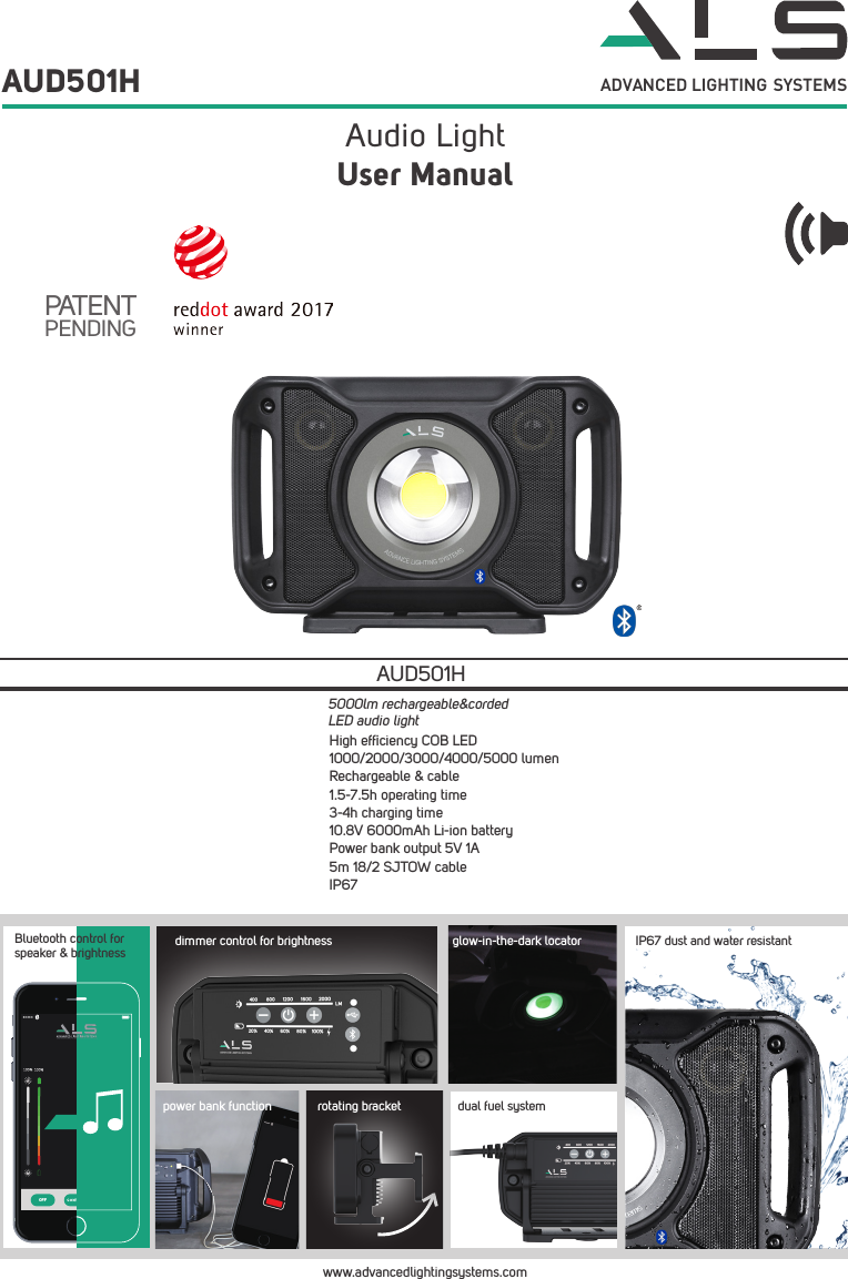 ADVANCED LIGHTING  SYSTEMSAudio Light AUD501HUser ManualPATENTPENDINGwww.advancedlightingsystems.comHigh efﬁciency COB LED1000/2000/3000/4000/5000 lumenRechargeable &amp; cable1.5-7.5h operating time3-4h charging time10.8V 6000mAh Li-ion batteryPower bank output 5V 1A5m 18/2 SJTOW cableIP67AUD501H5000lm rechargeable&amp;corded LED audio lightOFFBluetooth control for speaker &amp; brightnesspower bank functionIP67 dust and water resistantglow-in-the-dark locatordimmer control for brightnessdual fuel systemrotating bracket
