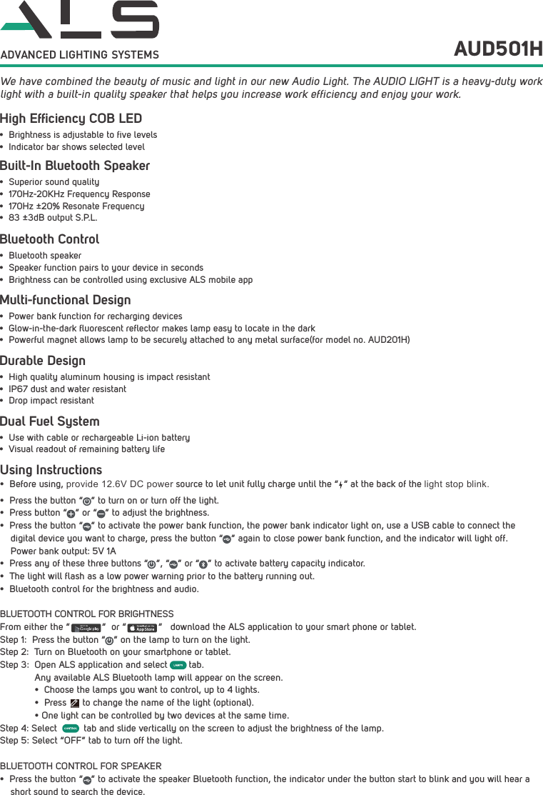 Using Instructions&bull;Before using, provide 12.6V DC power source to let unit fully charge until the &ldquo;  &ldquo; at the back of the light stop blink.&bull; Press the button &ldquo;   &rdquo; to turn on or turn off the light.&bull; Press button &ldquo;   &rdquo; or &ldquo;   &rdquo; to adjust the brightness.&bull; Press the button &ldquo;   &rdquo; to activate the power bank function, the power bank indicator light on, use a USB cable to connect the digital device you want to charge, press the button &ldquo;   &rdquo; again to close power bank function, and the indicator will light off. Power bank output: 5V 1A&bull; Press any of these three buttons &ldquo;   &rdquo;, &ldquo;   &rdquo; or &ldquo;   &rdquo; to activate battery capacity indicator.&bull; The light will flash as a low power warning prior to the battery running out.&bull; Bluetooth control for the brightness and audio.BLUETOOTH CONTROL FOR BRIGHTNESSFrom either the &ldquo;            &ldquo;  or &ldquo;            &ldquo;   download the ALS application to your smart phone or tablet.Step 1:  Press the button &ldquo;   &rdquo; on the lamp to turn on the light.Step 2:  Turn on Bluetooth on your smartphone or tablet.Step 3:  Open ALS application and select        tab. Any available ALS Bluetooth lamp will appear on the screen.&bull; Choose the lamps you want to control, up to 4 lights.&bull; Press      to change the name of the light (optional).&bull; One light can be controlled by two devices at the same time.Step 4: Select          tab and slide vertically on the screen to adjust the brightness of the lamp. Step 5: Select &ldquo;OFF&rdquo; tab to turn off the light.BLUETOOTH CONTROL FOR SPEAKER&bull; Press the button &ldquo;   &rdquo; to activate the speaker Bluetooth function, the indicator under the button start to blink and you will hear ashort sound to search the device.GET IT ON  We have combined the beauty of music and light in our new Audio Light. The AUDIO LIGHT is a heavy-duty work light with a built-in quality speaker that helps you increase work efficiency and enjoy your work.AUD501HBuilt-In Bluetooth SpeakerHigh Efﬁciency COB LEDBluetooth ControlDurable DesignDual Fuel System&bull; Superior sound quality&bull; 170Hz-20KHz Frequency Response&bull; 170Hz &plusmn;20% Resonate Frequency&bull; 83 &plusmn;3dB output S.P.L.&bull; Brightness is adjustable to five levels&bull; Indicator bar shows selected level&bull; Bluetooth speaker&bull; Speaker function pairs to your device in seconds&bull; Brightness can be controlled using exclusive ALS mobile app&bull; High quality aluminum housing is impact resistant&bull; IP67 dust and water resistant&bull; Drop impact resistant&bull; Use with cable or rechargeable Li-ion battery&bull; Visual readout of remaining battery lifeMulti-functional Design&bull; Power bank function for recharging devices&bull; Glow-in-the-dark fluorescent reflector makes lamp easy to locate in the dark&bull; Powerful magnet allows lamp to be securely attached to any metal surface(for model no. AUD201H)ADVANCED LIGHTING  SYSTEMS