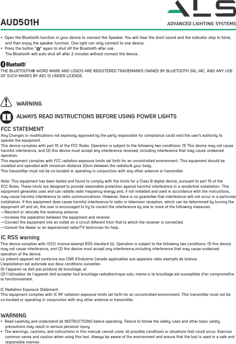 AUD501H&bull; Open the Bluetooth function in your device to connect the Speaker. You will hear the short sound and the indicator stop to blink, and then enjoy the speaker function. One light can only connect to one device.&bull; Press the button &ldquo;   &rdquo; again to shut off the Bluetooth after use.The Bluetooth will auto shut off after 2 minutes without connect the device.THE BLUETOOTH&reg; WORD MARK AND LOGOS ARE REGISTERED TRADEMARKS OWNED BY BLUETOOTH SIG, INC. AND ANY USE OF SUCH MARKS BY AEC IS UNDER LICENSE. ALWAYS READ INSTRUCTIONS BEFORE USING POWER LIGHTSWARNINGWARNING&bull; Read carefully and understand all INSTRUCTIONS before operating. Failure to follow the safety rules and other basic safety     precautions may result in serious personal injury.&bull; The warnings, cautions, and instructions in this manual cannot cover all possible conditions or situations that could occur. Exercise common sense and caution when using this tool. Always be aware of the environment and ensure that the tool is used in a safe and responsible manner. ADVANCED LIGHTING  SYSTEMSFCC STATEMENTAny Changes or modifications not expressly approved by the party responsible for compliance could void the user&rsquo;s authority to operate the equipment.  This device complies with part 15 of the FCC Rules. Operation is subject to the following two conditions: (1) This device may not cause harmful interference, and (2) this device must accept any interference received, including interference that may cause undesired operation.This equipment complies with FCC radiation exposure limits set forth for an uncontrolled environment. This equipment should be installed and operated with minimum distance 20cm between the radiator&amp; your body.  This transmitter must not be co-located or operating in conjunction with any other antenna or transmitterNote: This equipment has been tested and found to comply with the limits for a Class B digital device, pursuant to part 15 of the FCC Rules. These limits are designed to provide reasonable protection against harmful interference in a residential installation. This equipment generates uses and can radiate radio frequency energy and, if not installed and used in accordance with the instructions, may cause harmful interference to radio communications. However, there is no guarantee that interference will not occur in a particular installation. If this equipment does cause harmful interference to radio or television reception, which can be determined by turning the equipment off and on, the user is encouraged to try to correct the interference by one or more of the following measures:  &mdash;Reorient or relocate the receiving antenna.  &mdash;Increase the separation between the equipment and receiver.  &mdash;Connect the equipment into an outlet on a circuit different from that to which the receiver is connected.  &mdash;Consult the dealer or an experienced radio/TV technician for help.  IC RSS warning This device complies with ISED licence-exempt RSS standard (s). Operation is subject to the following two conditions: (1) this device may not cause interference, and (2) this device must accept any interference,including interference that may cause undesired operation of the device. Le pr&eacute;sent appareil est conforme aux CNR d&rsquo;Industrie Canada applicables aux appareils radio exempts de licence. L&rsquo;exploitation est autoris&eacute;e aux deux conditions suivantes: (1) l&rsquo;appareil ne doit pas produire de brouillage, et (2) l&rsquo;utilisateur de l&rsquo;appareil doit accepter tout brouillage radio&eacute;lectrique subi, m&ecirc;me si le brouillage est susceptible d&rsquo;en compromettre le fonctionnement.IC Radiation Exposure Statement: This equipment complies with IC RF radiation exposure limits set forth for an uncontrolled environment. This transmitter must not be co-located or operating in conjunction with any other antenna or transmitter.
