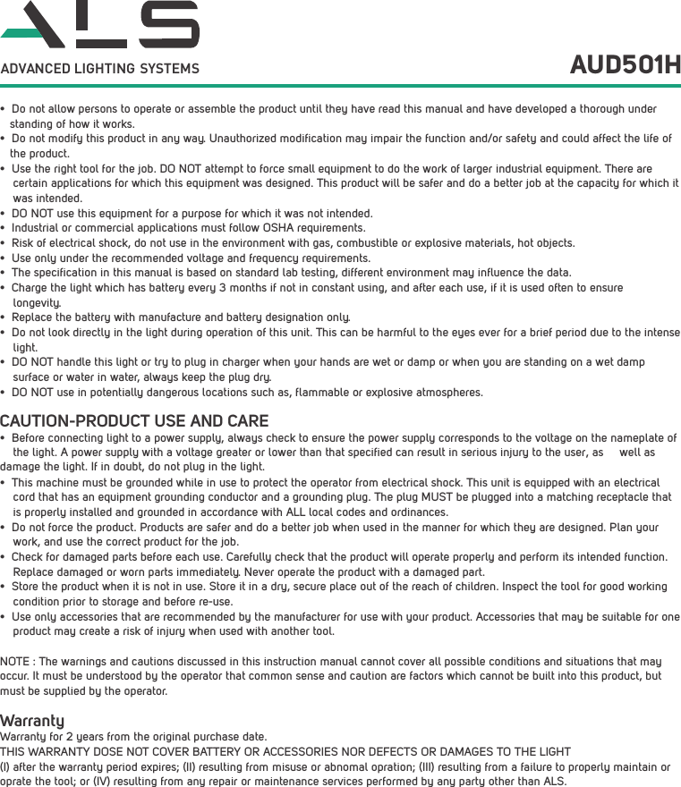 &bull; Do not allow persons to operate or assemble the product until they have read this manual and have developed a thorough understanding of how it works.&bull; Do not modify this product in any way. Unauthorized modification may impair the function and/or safety and could affect the life of the product. &bull; Use the right tool for the job. DO NOT attempt to force small equipment to do the work of larger industrial equipment. There are certain applications for which this equipment was designed. This product will be safer and do a better job at the capacity for which it was intended. &bull; DO NOT use this equipment for a purpose for which it was not intended.&bull; Industrial or commercial applications must follow OSHA requirements.&bull; Risk of electrical shock, do not use in the environment with gas, combustible or explosive materials, hot objects. &bull; Use only under the recommended voltage and frequency requirements. &bull; The specification in this manual is based on standard lab testing, different environment may influence the data.&bull; Charge the light which has battery every 3 months if not in constant using, and after each use, if it is used often to ensurelongevity.&bull; Replace the battery with manufacture and battery designation only.&bull; Do not look directly in the light during operation of this unit. This can be harmful to the eyes ever for a brief period due to the intense light.&bull; DO NOT handle this light or try to plug in charger when your hands are wet or damp or when you are standing on a wet dampsurface or water in water, always keep the plug dry.&bull; DO NOT use in potentially dangerous locations such as, flammable or explosive atmospheres. AUD501HCAUTION-PRODUCT USE AND CARE&bull; Before connecting light to a power supply, always check to ensure the power supply corresponds to the voltage on the nameplate of    the light. A power supply with a voltage greater or lower than that specified can result in serious injury to the user, as     well as damage the light. If in doubt, do not plug in the light.&bull; This machine must be grounded while in use to protect the operator from electrical shock. This unit is equipped with an electrical cord that has an equipment grounding conductor and a grounding plug. The plug MUST be plugged into a matching receptacle that is properly installed and grounded in accordance with ALL local codes and ordinances.&bull; Do not force the product. Products are safer and do a better job when used in the manner for which they are designed. Plan your work, and use the correct product for the job.&bull; Check for damaged parts before each use. Carefully check that the product will operate properly and perform its intended function. Replace damaged or worn parts immediately. Never operate the product with a damaged part.&bull; Store the product when it is not in use. Store it in a dry, secure place out of the reach of children. Inspect the tool for good working condition prior to storage and before re-use. &bull; Use only accessories that are recommended by the manufacturer for use with your product. Accessories that may be suitable for one product may create a risk of injury when used with another tool. NOTE : The warnings and cautions discussed in this instruction manual cannot cover all possible conditions and situations that may occur. It must be understood by the operator that common sense and caution are factors which cannot be built into this product, but must be supplied by the operator.WarrantyWarranty for 2 years from the original purchase date.THIS WARRANTY DOSE NOT COVER BATTERY OR ACCESSORIES NOR DEFECTS OR DAMAGES TO THE LIGHT (I) after the warranty period expires; (II) resulting from misuse or abnomal opration; (III) resulting from a failure to properly maintain or oprate the tool; or (IV) resulting from any repair or maintenance services performed by any party other than ALS.ADVANCED LIGHTING  SYSTEMS
