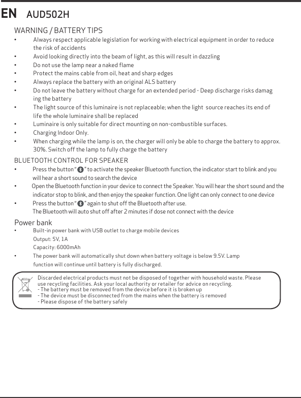EN&bull;  Always respect applicable legislation for working with electrical equipment in order to reduce    the risk of accidents&bull;  Avoid looking directly into the beam of light, as this will result in dazzling&bull;  Do not use the lamp near a naked ﬂame&bull;  Protect the mains cable from oil, heat and sharp edges&bull;  Always replace the battery with an original ALS battery&bull;  Do not leave the battery without charge for an extended period - Deep discharge risks damag     ing the battery&bull;  The light source of this luminaire is not replaceable; when the light  source reaches its end of        life the whole luminaire shall be replaced&bull;  Luminaire is only suitable for direct mounting on non-combustible surfaces.&bull;  Charging Indoor Only.&bull;  When charging while the lamp is on, the charger will only be able to charge the battery to approx. 30%. Switch off the lamp to fully charge the batteryWARNING / BATTERY TIPSAUD502HDiscarded electrical products must not be disposed of together with household waste. Please use recycling facilities. Ask your local authority or retailer for advice on recycling.- The battery must be removed from the device before it is broken up- The device must be disconnected from the mains when the battery is removed- Please dispose of the battery safelyPower bank&bull;               Built-in power bank with USB outlet to charge mobile devices                 Output: 5V, 1A                 Capacity: 6000mAh&bull;               The power bank will automatically shut down when battery voltage is below 9.5V. Lamp                 function will continue until battery is fully discharged.BLUETOOTH CONTROL FOR SPEAKER&bull;                Press the button &ldquo;        &rdquo; to activate the speaker Bluetooth function, the indicator start to blink and you                    will hear a short sound to search the device&bull;               Open the Bluetooth function in your device to connect the Speaker. You will hear the short sound and the                  indicator stop to blink, and then enjoy the speaker function. One light can only connect to one device&bull;                Press the button &ldquo;        &rdquo; again to shut off the Bluetooth after use.                  The Bluetooth will auto shut off after 2 minutes if dose not connect with the device