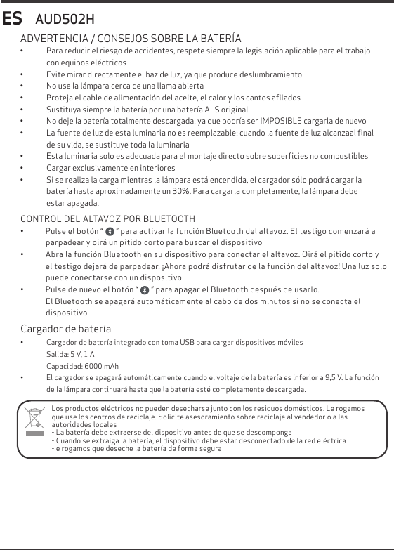ES&bull;  Para reducir el riesgo de accidentes, respete siempre la legislaci&oacute;n aplicable para el trabajo con equipos el&eacute;ctricos &bull;  Evite mirar directamente el haz de luz, ya que produce deslumbramiento&bull;  No use la l&aacute;mpara cerca de una llama abierta&bull;  Proteja el cable de alimentaci&oacute;n del aceite, el calor y los cantos aﬁlados&bull;  Sustituya siempre la bater&iacute;a por una bater&iacute;a ALS original  &bull;  No deje la bater&iacute;a totalmente descargada, ya que podr&iacute;a ser IMPOSIBLE cargarla de nuevo&bull;  La fuente de luz de esta luminaria no es reemplazable; cuando la fuente de luz alcanzaal ﬁnal de su vida, se sustituye toda la luminaria&bull;  Esta luminaria solo es adecuada para el montaje directo sobre superﬁcies no combustibles&bull;  Cargar exclusivamente en interiores&bull;  Si se realiza la carga mientras la l&aacute;mpara est&aacute; encendida, el cargador s&oacute;lo podr&aacute; cargar la bater&iacute;a hasta aproximadamente un 30%. Para cargarla completamente, la l&aacute;mpara debe           estar apagada. ADVERTENCIA / CONSEJOS SOBRE LA BATER&Iacute;A AUD502HLos productos el&eacute;ctricos no pueden desecharse junto con los residuos dom&eacute;sticos. Le rogamos que use los centros de reciclaje. Solicite asesoramiento sobre reciclaje al vendedor o a las autoridades locales- La bater&iacute;a debe extraerse del dispositivo antes de que se descomponga- Cuando se extraiga la bater&iacute;a, el dispositivo debe estar desconectado de la red el&eacute;ctrica- e rogamos que deseche la bater&iacute;a de forma seguraCargador de bater&iacute;a&bull;               Cargador de bater&iacute;a integrado con toma USB para cargar dispositivos m&oacute;viles                 Salida: 5 V, 1 A                 Capacidad: 6000 mAh&bull;               El cargador se apagar&aacute; autom&aacute;ticamente cuando el voltaje de la bater&iacute;a es inferior a 9,5 V. La funci&oacute;n                 de la l&aacute;mpara continuar&aacute; hasta que la bater&iacute;a est&eacute; completamente descargada.CONTROL DEL ALTAVOZ POR BLUETOOTH&bull;            Pulse el bot&oacute;n &ldquo;       &rdquo; para activar la funci&oacute;n Bluetooth del altavoz. El testigo comenzar&aacute; a              parpadear y oir&aacute; un pitido corto para buscar el dispositivo&bull;            Abra la funci&oacute;n Bluetooth en su dispositivo para conectar el altavoz. Oir&aacute; el pitido corto y               el testigo dejar&aacute; de parpadear. &iexcl;Ahora podr&aacute; disfrutar de la funci&oacute;n del altavoz! Una luz solo              puede conectarse con un dispositivo&bull;            Pulse de nuevo el bot&oacute;n &ldquo;       &rdquo; para apagar el Bluetooth despu&eacute;s de usarlo.              El Bluetooth se apagar&aacute; autom&aacute;ticamente al cabo de dos minutos si no se conecta el              dispositivo