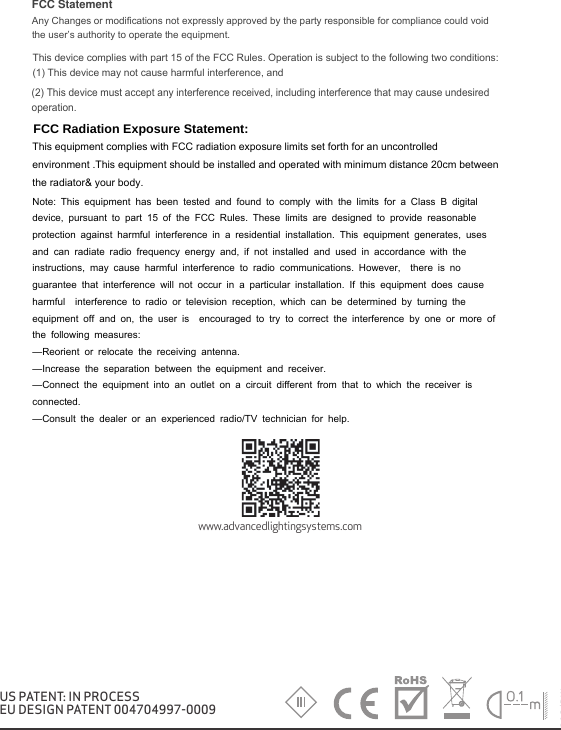 V1/04.2018/DWwww.advancedlightingsystems.comUS PATENT: IN PROCESSEU DESIGN PATENT 004704997-0009FCC Statement Any Changes or modifications not expressly approved by the party responsible for compliance could void the user&rsquo;s authority to operate the equipment.   This device complies with part 15 of the FCC Rules. Operation is subject to the following two conditions: (1) This device may not cause harmful interference, and   (2) This device must accept any interference received, including interference that may cause undesired operation.     FCC Radiation Exposure Statement:This equipment complies with FCC radiation exposure limits set forth for an uncontrolled environment .This equipment should be installed and operated with minimum distance 20cm between the radiator&amp; your body.   Note: This equipment has been tested and found to comply with the limits for a Class B digital device, pursuant to part 15 of the FCC Rules. These limits are designed to provide reasonable protection against harmful interference in a residential installation. This equipment generates, uses and can radiate radio frequency energy and, if not installed and used in accordance with the instructions, may cause harmful interference to radio communications. However,  there is no guarantee that interference will not occur in a particular installation. If this equipment does cause harmful  interference to radio or television reception, which can be determined by turning the equipment off and on, the user is  encouraged to try to correct the interference by one or more of the following measures:   &mdash;Reorient or relocate the receiving antenna.&mdash;Increase the separation between the equipment and receiver.&mdash;Connect the equipment into an outlet on a circuit different from that to which the receiver is connected.   &mdash;Consult the dealer or an experienced radio/TV technician for help.  