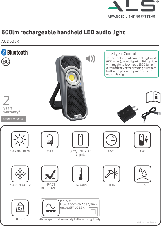 IMPACTRESISTANCE 0o  to +40o  CIP65Incl. ADAPTERInput: 100-240V AC 50/60HzOutput: 5V DC 1.5AAbove speciﬁcations apply to the work light only2.56x0.98x6.3 in0.66 lbIK07COB LED300/600lumen600lm rechargeable handheld LED audio light  AUD601RWork light speciﬁcations4/2h3.7V/3200 mAhLi-poly 3-4hIntelligent ControlTo save battery, when use at high mode (600 lumen), an intelligent built-in system will toggle to low mode (300 lumen) automatically after pressing Bluetooth button to pair with your device for music playing.