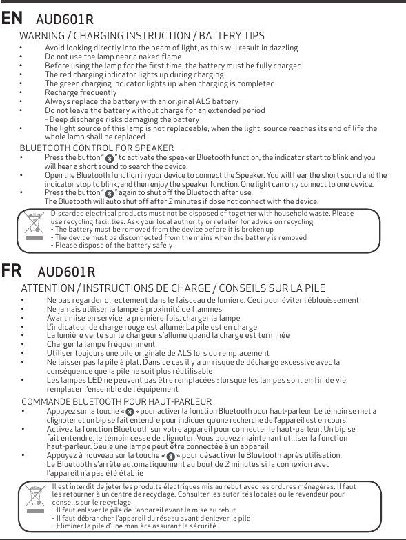 EN&bull; Avoid looking directly into the beam of light, as this will result in dazzling&bull; Do not use the lamp near a naked ﬂame&bull; Before using the lamp for the ﬁrst time, the battery must be fully charged &bull; The red charging indicator lights up during charging&bull; The green charging indicator lights up when charging is completed&bull; Recharge frequently&bull; Always replace the battery with an original ALS battery&bull; Do not leave the battery without charge for an extended period- Deep discharge risks damaging the battery&bull; The light source of this lamp is not replaceable; when the light  source reaches its end of life the whole lamp shall be replaced WARNING / CHARGING INSTRUCTION / BATTERY TIPSFR&bull; Ne pas regarder directement dans le faisceau de lumi&egrave;re. Ceci pour &eacute;viter l&rsquo;&eacute;blouissement&bull; Ne jamais utiliser la lampe &agrave; proximit&eacute; de ﬂammes&bull; Avant mise en service la premi&egrave;re fois, charger la lampe&bull; L&rsquo;indicateur de charge rouge est allum&eacute;: La pile est en charge&bull; La lumi&egrave;re verte sur le chargeur s&rsquo;allume quand la charge est termin&eacute;e&bull; Charger la lampe fr&eacute;quemment&bull; Utiliser toujours une pile originale de ALS lors du remplacement&bull; Ne laisser pas la pile &agrave; plat. Dans ce cas il y a un risque de d&eacute;charge excessive avec la cons&eacute;quence que la pile ne soit plus r&eacute;utilisable&bull; Les lampes LED ne peuvent pas &ecirc;tre remplac&eacute;es : lorsque les lampes sont en ﬁn de vie,remplacer l&rsquo;ensemble de l&rsquo;&eacute;quipement ATTENTION / INSTRUCTIONS DE CHARGE / CONSEILS SUR LA PILEAUD601RAUD601RDiscarded electrical products must not be disposed of together with household waste. Please use recycling facilities. Ask your local authority or retailer for advice on recycling.- The battery must be removed from the device before it is broken up- The device must be disconnected from the mains when the battery is removed- Please dispose of the battery safelyIl est interdit de jeter les produits &eacute;lectriques mis au rebut avec les ordures m&eacute;nag&egrave;res. Il faut les retourner &agrave; un centre de recyclage. Consulter les autorit&eacute;s locales ou le revendeur pourconseils sur le recyclage- Il faut enlever la pile de l&rsquo;appareil avant la mise au rebut- Il faut d&eacute;brancher l&rsquo;appareil du r&eacute;seau avant d&rsquo;enlever la pile- Eliminer la pile d&rsquo;une mani&egrave;re assurant la s&eacute;curit&eacute; BLUETOOTH CONTROL FOR SPEAKER&bull; Press the button &ldquo;        &rdquo; to activate the speaker Bluetooth function, the indicator start to blink and youwill hear a short sound to search the device.&bull; Open the Bluetooth function in your device to connect the Speaker. You will hear the short sound and theindicator stop to blink, and then enjoy the speaker function. One light can only connect to one device.&bull; Press the button &ldquo;        &rdquo; again to shut off the Bluetooth after use.The Bluetooth will auto shut off after 2 minutes if dose not connect with the device.COMMANDE BLUETOOTH POUR HAUT-PARLEUR&bull;Appuyez sur la touche &laquo;        &raquo; pour activer la fonction Bluetooth pour haut-parleur. Le t&eacute;moin se met &agrave;clignoter et un bip se fait entendre pour indiquer qu&rsquo;une recherche de l&rsquo;appareil est en cours &bull; Activez la fonction Bluetooth sur votre appareil pour connecter le haut-parleur. Un bip sefait entendre, le t&eacute;moin cesse de clignoter. Vous pouvez maintenant utiliser la fonctionhaut-parleur. Seule une lampe peut &ecirc;tre connect&eacute;e &agrave; un appareil&bull; Appuyez &agrave; nouveau sur la touche &laquo;       &raquo; pour d&eacute;sactiver le Bluetooth apr&egrave;s utilisation.Le Bluetooth s&rsquo;arr&ecirc;te automatiquement au bout de 2 minutes si la connexion avec l&rsquo;appareil n&rsquo;a pas &eacute;t&eacute; &eacute;tablie