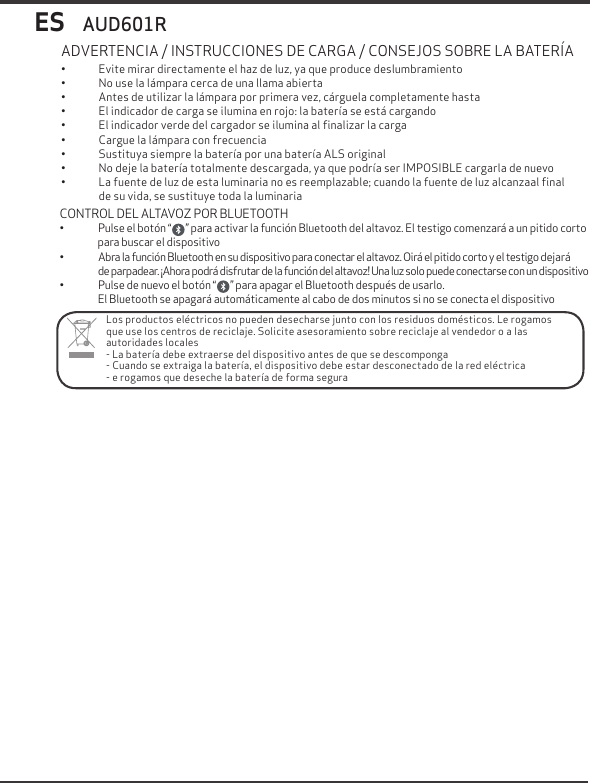 ES&bull; Evite mirar directamente el haz de luz, ya que produce deslumbramiento&bull; No use la l&aacute;mpara cerca de una llama abierta&bull; Antes de utilizar la l&aacute;mpara por primera vez, c&aacute;rguela completamente hasta&bull; El indicador de carga se ilumina en rojo: la bater&iacute;a se est&aacute; cargando&bull; El indicador verde del cargador se ilumina al ﬁnalizar la carga&bull; Cargue la l&aacute;mpara con frecuencia&bull; Sustituya siempre la bater&iacute;a por una bater&iacute;a ALS original&bull; No deje la bater&iacute;a totalmente descargada, ya que podr&iacute;a ser IMPOSIBLE cargarla de nuevo&bull; La fuente de luz de esta luminaria no es reemplazable; cuando la fuente de luz alcanzaal ﬁnal de su vida, se sustituye toda la luminariaADVERTENCIA / INSTRUCCIONES DE CARGA / CONSEJOS SOBRE LA BATER&Iacute;AAUD601RLos productos el&eacute;ctricos no pueden desecharse junto con los residuos dom&eacute;sticos. Le rogamos que use los centros de reciclaje. Solicite asesoramiento sobre reciclaje al vendedor o a las autoridades locales- La bater&iacute;a debe extraerse del dispositivo antes de que se descomponga- Cuando se extraiga la bater&iacute;a, el dispositivo debe estar desconectado de la red el&eacute;ctrica- e rogamos que deseche la bater&iacute;a de forma seguraCONTROL DEL ALTAVOZ POR BLUETOOTH&bull; Pulse el bot&oacute;n &ldquo;       &rdquo; para activar la funci&oacute;n Bluetooth del altavoz. El testigo comenzar&aacute; a un pitido corto para buscar el dispositivo&bull; Abra la funci&oacute;n Bluetooth en su dispositivo para conectar el altavoz. Oir&aacute; el pitido corto y el testigo dejar&aacute;  de parpadear. &iexcl;Ahora podr&aacute; disfrutar de la funci&oacute;n del altavoz! Una luz solo puede conectarse con un dispositivo&bull; Pulse de nuevo el bot&oacute;n &ldquo;       &rdquo; para apagar el Bluetooth despu&eacute;s de usarlo.El Bluetooth se apagar&aacute; autom&aacute;ticamente al cabo de dos minutos si no se conecta el dispositivo