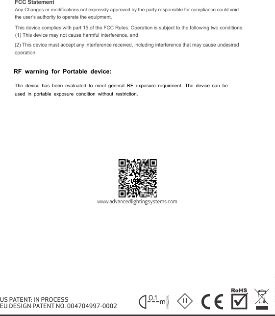 V1/05.2018/DWwww.advancedlightingsystems.comUS PATENT: IN PROCESSEU DESIGN PATENT NO. 004704997-0002FCC Statement Any Changes or modifications not expressly approved by the party responsible for compliance could void the user&rsquo;s authority to operate the equipment.   This device complies with part 15 of the FCC Rules. Operation is subject to the following two conditions: (1) This device may not cause harmful interference, and   (2) This device must accept any interference received, including interference that may cause undesired operation.     RF warning for Portable device:  The device has been evaluated to meet general RF exposure requirment. The device can be used in portable exposure condition without restriction.