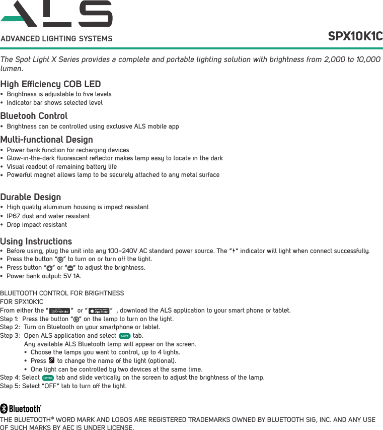 Using Instructions&bull; Before using, plug the unit into any 100~240V AC standard power source. The &ldquo;  &ldquo; indicator will light when connect successfully.&bull; Press the button &ldquo;   &rdquo; to turn on or turn off the light.&bull; Press button &ldquo;   &rdquo; or &ldquo;   &rdquo; to adjust the brightness.&bull; Power bank output: 5V 1A.BLUETOOTH CONTROL FOR BRIGHTNESS FOR SPX10K1CFrom either the &ldquo;            &ldquo;  or &ldquo;            &ldquo;  , download the ALS application to your smart phone or tablet.Step 1:  Press the button &ldquo;   &rdquo; on the lamp to turn on the light.Step 2:  Turn on Bluetooth on your smartphone or tablet.Step 3:  Open ALS application and select         tab. Any available ALS Bluetooth lamp will appear on the screen.&bull; Choose the lamps you want to control, up to 4 lights.&bull; Press      to change the name of the light (optional).&bull; One light can be controlled by two devices at the same time.Step 4: Select         tab and slide vertically on the screen to adjust the brightness of the lamp. Step 5: Select &ldquo;OFF&rdquo; tab to turn off the light.THE BLUETOOTH&reg; WORD MARK AND LOGOS ARE REGISTERED TRADEMARKS OWNED BY BLUETOOTH SIG, INC. AND ANY USE OF SUCH MARKS BY AEC IS UNDER LICENSE. The Spot Light X Series provides a complete and portable lighting solution with brightness from 2,000 to 10,000 lumen.GET IT ON  SPX10K1CADVANCED LIGHTING  SYSTEMSHigh Efﬁciency COB LEDBluetooh Control Durable Design&bull; Brightness is adjustable to five levels&bull; Indicator bar shows selected level&bull; Brightness can be controlled using exclusive ALS mobile app&bull; High quality aluminum housing is impact resistant&bull; IP67 dust and water resistant&bull; Drop impact resistantMulti-functional Design&bull; Power bank function for recharging devices&bull; Glow-in-the-dark fluorescent reflector makes lamp easy to locate in the dark&bull; Visual readout of remaining battery life&bull;Powerful magnet allows lamp to be securely attached to any metal surface 