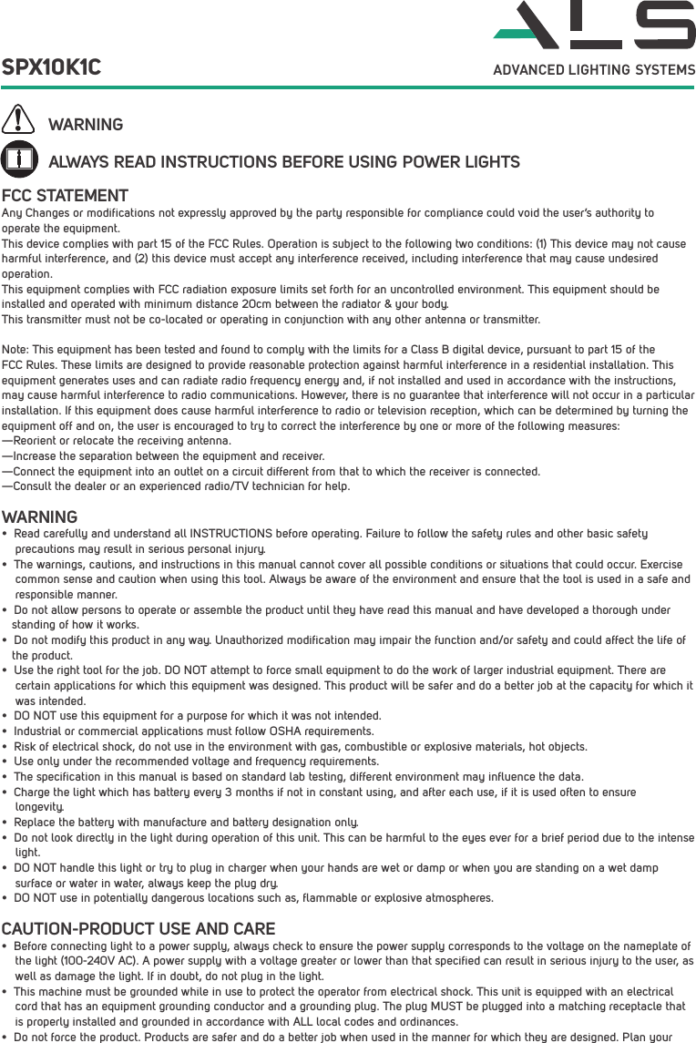 ALWAYS READ INSTRUCTIONS BEFORE USING POWER LIGHTSWARNINGWARNING&bull;  Read carefully and understand all INSTRUCTIONS before operating. Failure to follow the safety rules and other basic safety     precautions may result in serious personal injury.&bull;  The warnings, cautions, and instructions in this manual cannot cover all possible conditions or situations that could occur. Exercise     common sense and caution when using this tool. Always be aware of the environment and ensure that the tool is used in a safe and      responsible manner. &bull;  Do not allow persons to operate or assemble the product until they have read this manual and have developed a thorough under   standing of how it works.&bull;  Do not modify this product in any way. Unauthorized modification may impair the function and/or safety and could affect the life of    the product. &bull;  Use the right tool for the job. DO NOT attempt to force small equipment to do the work of larger industrial equipment. There are     certain applications for which this equipment was designed. This product will be safer and do a better job at the capacity for which it     was intended. &bull;  DO NOT use this equipment for a purpose for which it was not intended.&bull;  Industrial or commercial applications must follow OSHA requirements.&bull;  Risk of electrical shock, do not use in the environment with gas, combustible or explosive materials, hot objects. &bull;  Use only under the recommended voltage and frequency requirements. &bull;  The specification in this manual is based on standard lab testing, different environment may influence the data.&bull;  Charge the light which has battery every 3 months if not in constant using, and after each use, if it is used often to ensure    longevity.&bull;  Replace the battery with manufacture and battery designation only.&bull;  Do not look directly in the light during operation of this unit. This can be harmful to the eyes ever for a brief period due to the intense                 light.&bull;  DO NOT handle this light or try to plug in charger when your hands are wet or damp or when you are standing on a wet damp    surface or water in water, always keep the plug dry.&bull;  DO NOT use in potentially dangerous locations such as, flammable or explosive atmospheres. Any Changes or modifications not expressly approved by the party responsible for compliance could void the user&rsquo;s authority to operate the equipment.  This device complies with part 15 of the FCC Rules. Operation is subject to the following two conditions: (1) This device may not cause harmful interference, and (2) this device must accept any interference received, including interference that may cause undesired operation.This equipment complies with FCC radiation exposure limits set forth for an uncontrolled environment. This equipment should be installed and operated with minimum distance 20cm between the radiator &amp; your body.  This transmitter must not be co-located or operating in conjunction with any other antenna or transmitter.Note: This equipment has been tested and found to comply with the limits for a Class B digital device, pursuant to part 15 of the FCC Rules. These limits are designed to provide reasonable protection against harmful interference in a residential installation. This equipment generates uses and can radiate radio frequency energy and, if not installed and used in accordance with the instructions, may cause harmful interference to radio communications. However, there is no guarantee that interference will not occur in a particular installation. If this equipment does cause harmful interference to radio or television reception, which can be determined by turning the equipment off and on, the user is encouraged to try to correct the interference by one or more of the following measures:  &mdash;Reorient or relocate the receiving antenna.  &mdash;Increase the separation between the equipment and receiver.  &mdash;Connect the equipment into an outlet on a circuit different from that to which the receiver is connected.  &mdash;Consult the dealer or an experienced radio/TV technician for help.  FCC STATEMENTCAUTION-PRODUCT USE AND CARE&bull;  Before connecting light to a power supply, always check to ensure the power supply corresponds to the voltage on the nameplate of    the light (100-240V AC). A power supply with a voltage greater or lower than that specified can result in serious injury to the user, as    well as damage the light. If in doubt, do not plug in the light.&bull;  This machine must be grounded while in use to protect the operator from electrical shock. This unit is equipped with an electrical     cord that has an equipment grounding conductor and a grounding plug. The plug MUST be plugged into a matching receptacle that     is properly installed and grounded in accordance with ALL local codes and ordinances.&bull;  Do not force the product. Products are safer and do a better job when used in the manner for which they are designed. Plan your SPX10K1C ADVANCED LIGHTING  SYSTEMS
