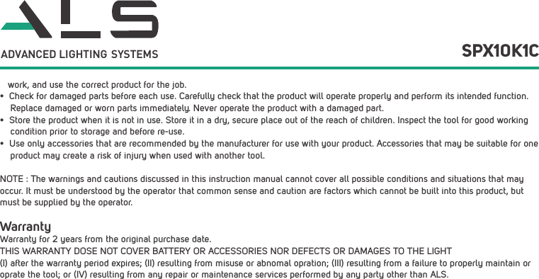    work, and use the correct product for the job.&bull;  Check for damaged parts before each use. Carefully check that the product will operate properly and perform its intended function.     Replace damaged or worn parts immediately. Never operate the product with a damaged part.&bull;  Store the product when it is not in use. Store it in a dry, secure place out of the reach of children. Inspect the tool for good working     condition prior to storage and before re-use. &bull;  Use only accessories that are recommended by the manufacturer for use with your product. Accessories that may be suitable for one     product may create a risk of injury when used with another tool. NOTE : The warnings and cautions discussed in this instruction manual cannot cover all possible conditions and situations that may occur. It must be understood by the operator that common sense and caution are factors which cannot be built into this product, but must be supplied by the operator.WarrantyWarranty for 2 years from the original purchase date.THIS WARRANTY DOSE NOT COVER BATTERY OR ACCESSORIES NOR DEFECTS OR DAMAGES TO THE LIGHT (I) after the warranty period expires; (II) resulting from misuse or abnomal opration; (III) resulting from a failure to properly maintain or oprate the tool; or (IV) resulting from any repair or maintenance services performed by any party other than ALS.SPX10K1CADVANCED LIGHTING  SYSTEMS