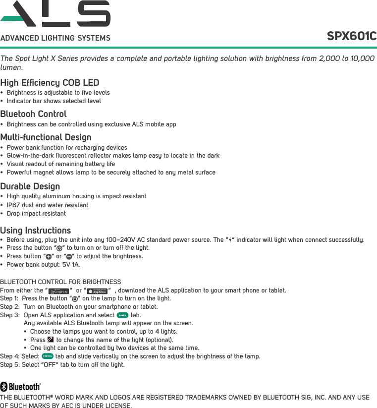 Using Instructions&bull;  Before using, plug the unit into any 100~240V AC standard power source. The &ldquo;  &ldquo; indicator will light when connect successfully.&bull;  Press the button &ldquo;   &rdquo; to turn on or turn off the light.&bull;  Press button &ldquo;   &rdquo; or &ldquo;   &rdquo; to adjust the brightness.&bull;  Power bank output: 5V 1A.BLUETOOTH CONTROL FOR BRIGHTNESSFrom either the &ldquo;            &ldquo;  or &ldquo;            &ldquo;  , download the ALS application to your smart phone or tablet.Step 1:  Press the button &ldquo;   &rdquo; on the lamp to turn on the light.Step 2:  Turn on Bluetooth on your smartphone or tablet.Step 3:  Open ALS application and select         tab.              Any available ALS Bluetooth lamp will appear on the screen.             &bull;  Choose the lamps you want to control, up to 4 lights.             &bull;  Press      to change the name of the light (optional).             &bull;  One light can be controlled by two devices at the same time.Step 4: Select         tab and slide vertically on the screen to adjust the brightness of the lamp. Step 5: Select &ldquo;OFF&rdquo; tab to turn off the light.THE BLUETOOTH&reg; WORD MARK AND LOGOS ARE REGISTERED TRADEMARKS OWNED BY BLUETOOTH SIG, INC. AND ANY USE OF SUCH MARKS BY AEC IS UNDER LICENSE. The Spot Light X Series provides a complete and portable lighting solution with brightness from 2,000 to 10,000 lumen.GET IT ON  SPX601CADVANCED LIGHTING  SYSTEMSHigh Efﬁciency COB LEDBluetooh Control Durable Design&bull;  Brightness is adjustable to five levels&bull;  Indicator bar shows selected level&bull;  Brightness can be controlled using exclusive ALS mobile app&bull;  High quality aluminum housing is impact resistant&bull;  IP67 dust and water resistant&bull;  Drop impact resistantMulti-functional Design&bull;  Power bank function for recharging devices&bull;  Glow-in-the-dark fluorescent reflector makes lamp easy to locate in the dark&bull;  Visual readout of remaining battery life&bull;  Powerful magnet allows lamp to be securely attached to any metal surface