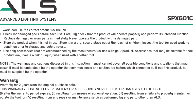    work, and use the correct product for the job.&bull;  Check for damaged parts before each use. Carefully check that the product will operate properly and perform its intended function.     Replace damaged or worn parts immediately. Never operate the product with a damaged part.&bull;  Store the product when it is not in use. Store it in a dry, secure place out of the reach of children. Inspect the tool for good working     condition prior to storage and before re-use. &bull;  Use only accessories that are recommended by the manufacturer for use with your product. Accessories that may be suitable for one     product may create a risk of injury when used with another tool. NOTE : The warnings and cautions discussed in this instruction manual cannot cover all possible conditions and situations that may occur. It must be understood by the operator that common sense and caution are factors which cannot be built into this product, but must be supplied by the operator.WarrantyWarranty for 2 years from the original purchase date.THIS WARRANTY DOSE NOT COVER BATTERY OR ACCESSORIES NOR DEFECTS OR DAMAGES TO THE LIGHT (I) after the warranty period expires; (II) resulting from misuse or abnomal opration; (III) resulting from a failure to properly maintain or oprate the tool; or (IV) resulting from any repair or maintenance services performed by any party other than ALS.SPX601CADVANCED LIGHTING  SYSTEMS
