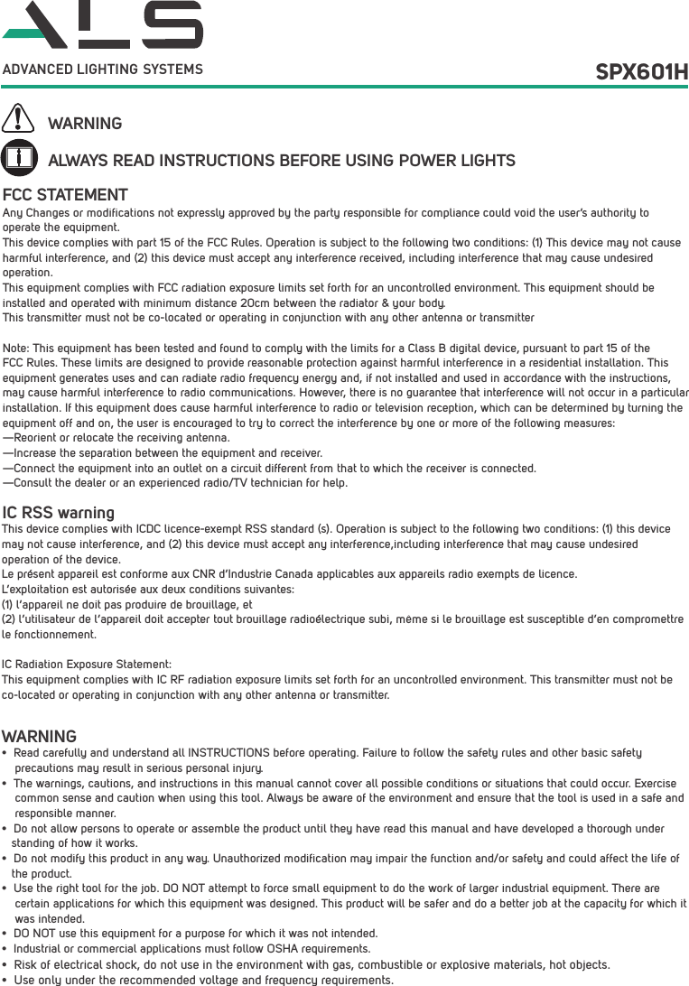 ALWAYS READ INSTRUCTIONS BEFORE USING POWER LIGHTSWARNINGWARNING&bull; Read carefully and understand all INSTRUCTIONS before operating. Failure to follow the safety rules and other basic safety     precautions may result in serious personal injury.&bull; The warnings, cautions, and instructions in this manual cannot cover all possible conditions or situations that could occur. Exercise common sense and caution when using this tool. Always be aware of the environment and ensure that the tool is used in a safe and responsible manner. &bull; Do not allow persons to operate or assemble the product until they have read this manual and have developed a thorough understanding of how it works.&bull; Do not modify this product in any way. Unauthorized modification may impair the function and/or safety and could affect the life of the product. &bull; Use the right tool for the job. DO NOT attempt to force small equipment to do the work of larger industrial equipment. There are certain applications for which this equipment was designed. This product will be safer and do a better job at the capacity for which it was intended. &bull; DO NOT use this equipment for a purpose for which it was not intended.&bull; Industrial or commercial applications must follow OSHA requirements.&bull; Risk of electrical shock, do not use in the environment with gas, combustible or explosive materials, hot objects. &bull; Use only under the recommended voltage and frequency requirements. SPX601HADVANCED LIGHTING  SYSTEMSAny Changes or modifications not expressly approved by the party responsible for compliance could void the user&rsquo;s authority to operate the equipment.  This device complies with part 15 of the FCC Rules. Operation is subject to the following two conditions: (1) This device may not cause harmful interference, and (2) this device must accept any interference received, including interference that may cause undesired operation.This equipment complies with FCC radiation exposure limits set forth for an uncontrolled environment. This equipment should be installed and operated with minimum distance 20cm between the radiator &amp; your body.  This transmitter must not be co-located or operating in conjunction with any other antenna or transmitterNote: This equipment has been tested and found to comply with the limits for a Class B digital device, pursuant to part 15 of the FCC Rules. These limits are designed to provide reasonable protection against harmful interference in a residential installation. This equipment generates uses and can radiate radio frequency energy and, if not installed and used in accordance with the instructions, may cause harmful interference to radio communications. However, there is no guarantee that interference will not occur in a particular installation. If this equipment does cause harmful interference to radio or television reception, which can be determined by turning the equipment off and on, the user is encouraged to try to correct the interference by one or more of the following measures:  &mdash;Reorient or relocate the receiving antenna.  &mdash;Increase the separation between the equipment and receiver.  &mdash;Connect the equipment into an outlet on a circuit different from that to which the receiver is connected.  &mdash;Consult the dealer or an experienced radio/TV technician for help.  FCC STATEMENTIC RSS warning This device complies with ICDC licence-exempt RSS standard (s). Operation is subject to the following two conditions: (1) this device may not cause interference, and (2) this device must accept any interference,including interference that may cause undesired operation of the device. Le pr&eacute;sent appareil est conforme aux CNR d&rsquo;Industrie Canada applicables aux appareils radio exempts de licence. L&rsquo;exploitation est autoris&eacute;e aux deux conditions suivantes: (1) l&rsquo;appareil ne doit pas produire de brouillage, et (2) l&rsquo;utilisateur de l&rsquo;appareil doit accepter tout brouillage radio&eacute;lectrique subi, m&ecirc;me si le brouillage est susceptible d&rsquo;en compromettre le fonctionnement.IC Radiation Exposure Statement: This equipment complies with IC RF radiation exposure limits set forth for an uncontrolled environment. This transmitter must not be co-located or operating in conjunction with any other antenna or transmitter.