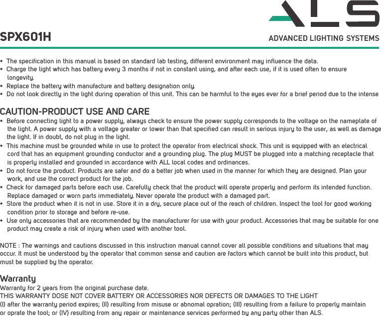 CAUTION-PRODUCT USE AND CARE&bull; Before connecting light to a power supply, always check to ensure the power supply corresponds to the voltage on the nameplate of    the light. A power supply with a voltage greater or lower than that specified can result in serious injury to the user, as well as damage    the light. If in doubt, do not plug in the light.&bull; This machine must be grounded while in use to protect the operator from electrical shock. This unit is equipped with an electrical cord that has an equipment grounding conductor and a grounding plug. The plug MUST be plugged into a matching receptacle that is properly installed and grounded in accordance with ALL local codes and ordinances.&bull; Do not force the product. Products are safer and do a better job when used in the manner for which they are designed. Plan your work, and use the correct product for the job.&bull; Check for damaged parts before each use. Carefully check that the product will operate properly and perform its intended function. Replace damaged or worn parts immediately. Never operate the product with a damaged part.&bull; Store the product when it is not in use. Store it in a dry, secure place out of the reach of children. Inspect the tool for good working condition prior to storage and before re-use. &bull; Use only accessories that are recommended by the manufacturer for use with your product. Accessories that may be suitable for one product may create a risk of injury when used with another tool. NOTE : The warnings and cautions discussed in this instruction manual cannot cover all possible conditions and situations that may occur. It must be understood by the operator that common sense and caution are factors which cannot be built into this product, but must be supplied by the operator.SPX601H ADVANCED LIGHTING SYSTEMS&bull; The specification in this manual is based on standard lab testing, different environment may influence the data.&bull; Charge the light which has battery every 3 months if not in constant using, and after each use, if it is used often to ensurelongevity.&bull; Replace the battery with manufacture and battery designation only.&bull; Do not look directly in the light during operation of this unit. This can be harmful to the eyes ever for a brief period due to the intense WarrantyWarranty for 2 years from the original purchase date.THIS WARRANTY DOSE NOT COVER BATTERY OR ACCESSORIES NOR DEFECTS OR DAMAGES TO THE LIGHT (I) after the warranty period expires; (II) resulting from misuse or abnomal opration; (III) resulting from a failure to properly maintain or oprate the tool; or (IV) resulting from any repair or maintenance services performed by any party other than ALS.