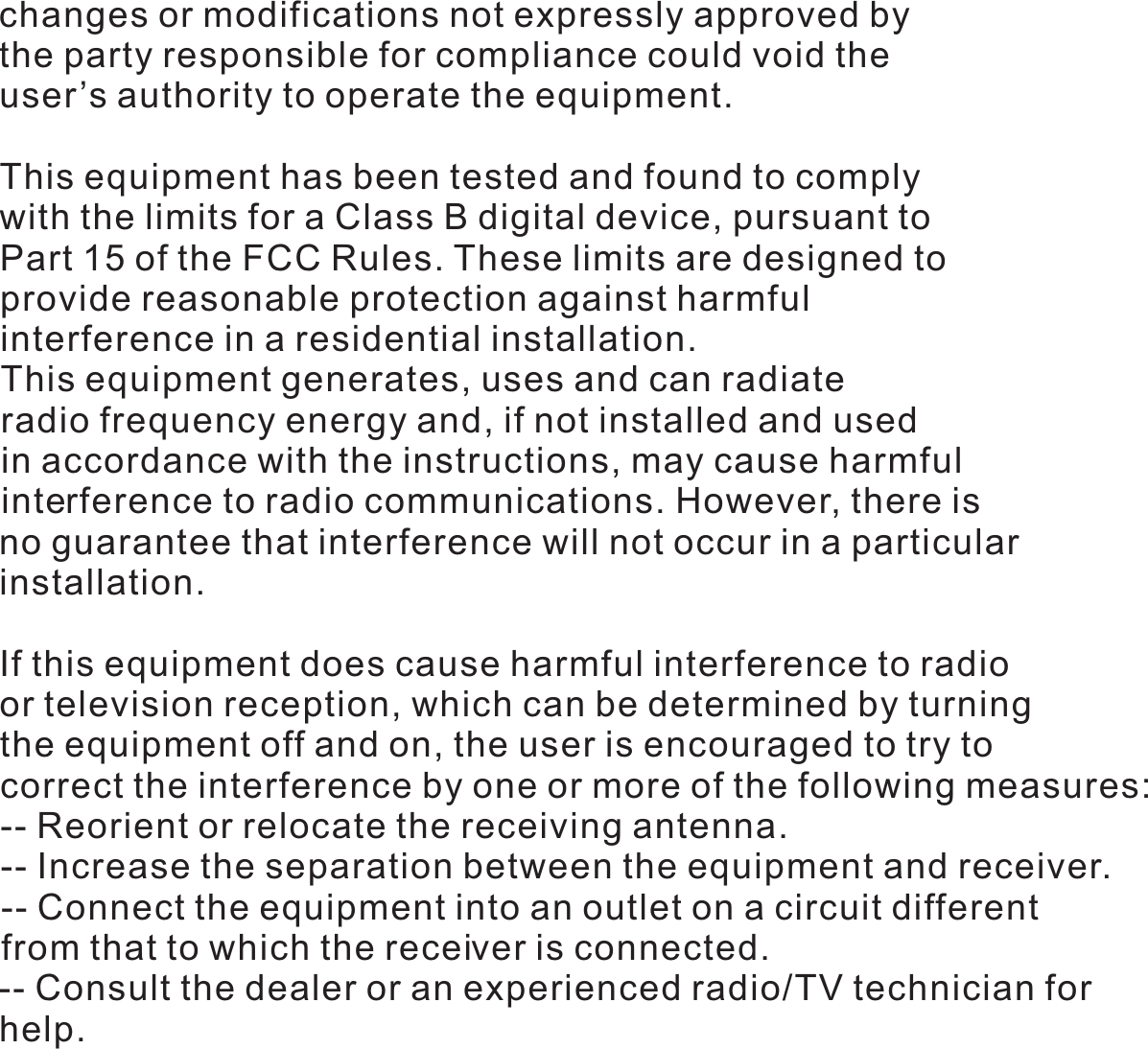 changes or modifications not expressly approved by the party responsible for compliance could void the user&rsquo;s authority to operate the equipment.This equipment has been tested and found to comply with the limits for a Class B digital device, pursuant to Part 15 of the FCC Rules. These limits are designed to provide reasonable protection against harmful interference in a residential installation. This equipment generates, uses and can radiateradio frequency energy and, if not installed and used in accordance with the instructions, may cause harmful interference to radio communications. However, there is no guarantee that interference will not occur in a particular installation.If this equipment does cause harmful interference to radio or television reception, which can be determined by turning the equipment off and on, the user is encouraged to try to correct the interference by one or more of the following measures:-- Reorient or relocate the receiving antenna.-- Increase the separation between the equipment and receiver.-- Connect the equipment into an outlet on a circuit differentfrom that to which the receiver is connected.-- Consult the dealer or an experienced radio/TV technician forhelp. 