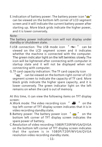 -11-E.Indication of battery power: The battery power icon &ldquo;     &rdquo; can be viewed on the bottom left corner of LCD segment screen and it will indicate the current battery power after starting up. More black grids indicate the higher power, and it is lower conversely.F.USB  connection:  The  USB  mode  icon  &ldquo;      &rdquo; can be viewed on the  LCD  segment  screen  and  it  indicates whether  the  machine  is  connected  with  the  computer. The green indicator light on the left twinkles slowly.The icon will be lightened after connecting with computer in startup  state  and  it  will  not  be  displayed  when  not connecting with computer; G.TF card capacity indication: The TF card capacity icon     &ldquo;      &rdquo; can be viewed on the bottom right corner of LCD segment screen to indicate the capacity of TF card. More black grids indicate the higher spare capacity,  and it is lower conversely.  The  green  indicator  light  on  the  left remains on when the card is out of memory. At this time, it can view the following items on TFT display screen: A.Work mode: The video recording icon &ldquo;          &rdquo; on the top left corner of TFT display screen indicates that it is in video recording standby state;B.Battery power:  The battery power icon &ldquo;     &rdquo; on the bottom left corner of TFT display screen indicates the spare power of battery;C.Resolution of video recording:1080P/720P/WVGA/QVGA on the bottom left corner of TFT display screen indicates th at  t he  sy s te m  i s  i n  10 80 P/ 7 20 P/ WV G A/ QV G A resolution video recording standby state;Note:The  battery  power  indication  icon  will  not  display  under standby or shutdown state; 
