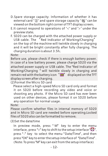 -12-D.Spare storage capacity:  Information of whether it has external card "     " and spare storage capacity "      " can be viewed on the bottom right corner of TFT display screen;E.It cannot respond to operations of "<" and ">" under the preview state; F. SD20 can be charged with the attached power supply or USB  cable.  The  &ldquo;Red  Indicator  of  Working/Charging&rdquo;  on the top of the machine will twinkle slowly in charging and it will be bright constantly after fully charging.  The charging duration is about 3.5h; Note: Before use, please check if there is enough battery power. In case of a low battery power, please charge SD20 via the attached power supply or USB cable. The &ldquo;Red Indicator of Working/Charging  &rdquo;will twinkle slowly in charging and remain red with the battery icon&ldquo;      &rdquo; displayed on the TFT display screen after charging.(2)Format the Micro SD card    Please select a high-speed Micro SD card only and format it  on  SD20  before  recording  any  video  and  voice  or shooting any photo.  If the Micro  SD card has ever been used  on  other  devices,  please  format  it  on SD20  before any operation for normal usage.Note: Please confirm whether files in internal memory of SD20 and in Micro SD card are needed before operating;Locked files of SD20 also can be formatted to remove;In  preview  mode,  press  &ldquo;M&rdquo; key to enter the menu interface, press &ldquo;>&rdquo; key to shift to the setup interface &ldquo;      &rdquo;, press &ldquo;-&rdquo; key   to  select  the menu &ldquo;Date/Time&rdquo; , and then press &ldquo;OK&rdquo; key to enter the setup interface of  &ldquo;Date/Time&rdquo; .(Note: To press &ldquo;M&rdquo; key can exit from the setup interface)(3)Set the date/time