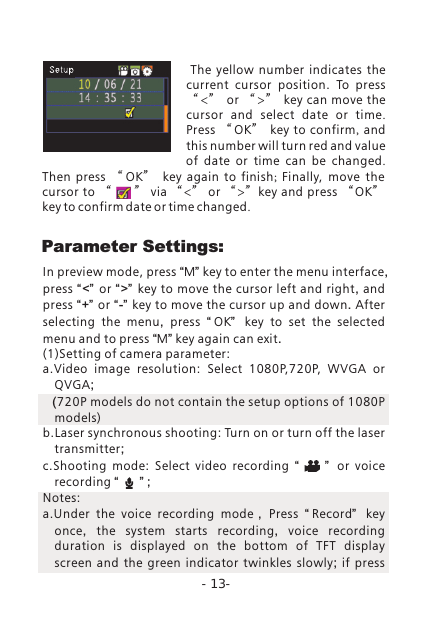 Parameter  Settings: The  yellow  number  indicates  the current  cursor  position.  To  press &ldquo;<&rdquo; or &ldquo;>&rdquo; key can move the cursor and select date or time. Press  &ldquo; OK&rdquo;   key to confirm,  and this number will turn red and value of date or time can be changed.Then press  &ldquo; OK&rdquo;   key again to finish;  Finally,  move  the cursor to &ldquo;      &rdquo; via &ldquo;<&rdquo; or &ldquo;>&rdquo;key and press &ldquo;OK&rdquo; key to confirm date or time changed. In preview mode, press &ldquo;M&rdquo; key to enter the menu interface, press &ldquo;<&rdquo;  or  &ldquo;>&rdquo; key to move the cursor left and right, and press &ldquo;+&rdquo; or &ldquo;-&rdquo; key to move the cursor up and down. After selecting the menu,  press  &ldquo; OK&rdquo;   key to set the selected menu and to press &ldquo;M&rdquo; key again can exit. (1)Setting of camera parameter: a.Video  image  resolution:  Select  1080P,720P,  WVGA  or QVGA;   (720P models do not contain the setup options of 1080P models)b.Laser synchronous shooting: Turn on or turn off the laser transmitter;c.Shooting  mode:  Select  video  recording  &ldquo;         &rdquo;   or voice recording &ldquo;      &rdquo; ; Notes: a.Under  the  voice  recording  mode，Press  &ldquo;Record&rdquo;   key once,  the system starts recording,  voice recording duration is displayed on the bottom of TFT display screen and the green indicator twinkles slowly;  if press-13-