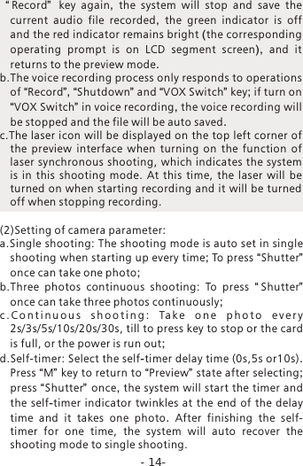 -14-  &ldquo; Record&rdquo;   key again,  the system will stop and save the current audio file recorded,  the green indicator is off and the red indicator remains bright (the corresponding operating prompt is on LCD segment screen),  and it returns to the preview mode.b.The voice recording process only responds to operations of &ldquo;Record&rdquo;, &ldquo;Shutdown&rdquo; and &ldquo;VOX Switch&rdquo; key; if turn on &ldquo;VOX Switch&rdquo; in voice recording, the voice recording will be stopped and the file will be auto saved. c.The laser icon will be displayed on the top left corner of the  preview  interface  when  turning  on  the  function  of laser synchronous shooting, which indicates  the system is  in  this  shooting  mode.  At  this  time,  the  laser  will  be turned on when starting recording and it will be turned off when stopping recording. (2)Setting of camera parameter:a.Single shooting: The shooting mode is auto set in single shooting when starting up every time; To press &ldquo;Shutter&rdquo; once can take one photo;b.Three  photos  continuous  shooting:  To  press  &ldquo;Shutter&rdquo;  once can take three photos continuously;c . C o n t i n u o u s  s h o o t i n g :  Ta k e   o n e   p h o t o  e v e r y 2s/3s/5s/10s/20s/30s, till to press key to stop or the card is full, or the power is run out;d.Self-timer: Select the self-timer delay time (0s,5s or10s). Press &ldquo;M&rdquo; key to return to &ldquo;Preview&rdquo; state after selecting; press &ldquo;Shutter&rdquo; once, the system will start the timer and the self-timer indicator twinkles at the end of the delay time and it takes one photo.  After finishing  the  self-timer  for  one  time,  the  system  will  auto  recover  the shooting mode to single shooting. 