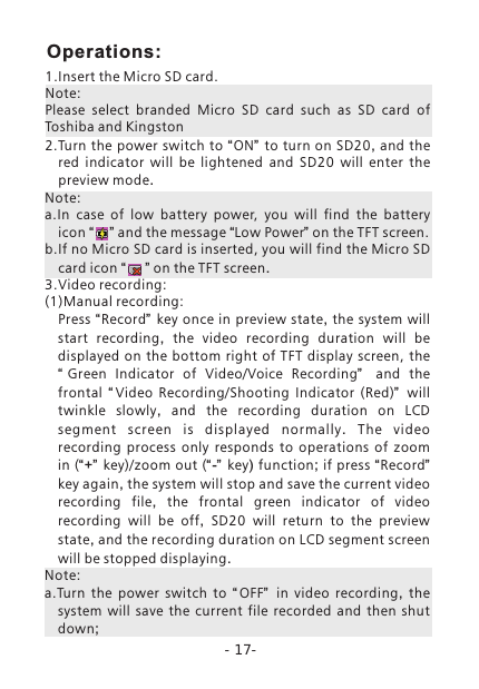 -17-1.Insert the Micro SD card.Note: Please  select  branded  Micro  SD  card  such  as  SD  card  of Toshiba and Kingston2.Turn the power switch to  &ldquo;ON&rdquo;  to turn on SD20, and the red indicator will be lightened and SD20 will enter the preview mode.Note:a.In  case  of  low  battery  power,  you  will  find  the  battery icon &ldquo;    &rdquo; and the message &ldquo;Low Power&rdquo; on the TFT screen.b.If no Micro SD card is inserted, you will find the Micro SD card icon &ldquo;     &rdquo; on the TFT screen.3.Video recording: (1)Manual recording: Press &ldquo;Record&rdquo;   key once in preview state,  the system will start recording,  the video recording duration will  be displayed on  the  bottom right  of TFT display screen, the &ldquo;Green  Indicator  of  Video/Voice  Recording&rdquo;   and the frontal  &ldquo; Video  Recording/Shooting  Indicator  (Red)&rdquo;   will twinkle slowly,  and the recording duration on LCD segment scre en is d isplayed normally.  The vide o recording process only responds to operations of zoom in (&ldquo;+&rdquo; key)/zoom out (&ldquo;-&rdquo; key) function; if press &ldquo;Record&rdquo; key again, the system will stop and save the current video recording file,  the frontal green indicator of video recording will be off,  SD20 will return to the preview state, and the recording duration on LCD segment screen will be stopped displaying. Note: a.Turn  the  power  switch  to  &ldquo;OFF&rdquo;   in video recording,  the system will save the current file recorded and then shut down;Operations: