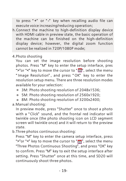 -19-  to press  &ldquo; +&rdquo;   or  &ldquo; -&rdquo;   key when recalling audio file can execute voice increasing/reducing operation;h.Connect  the  machine  to  high-definition  display  device with HDMI cable in preview state, the basic operation of the  machine  can  be  finished  on  the  high-definition display  device;  however,  the digital zoom function cannot be realized in 720P/1080P mode; 4.Photo shooting You  can  set  the  image  resolution  before  shooting photos.  Press &ldquo;M&rdquo;   key to enter the  setup interface, pres&ldquo;>&rdquo;or &ldquo;<&rdquo; key to move the cursor to &ldquo;    &rdquo;, select the menu &ldquo;Image  Resolution&rdquo; ,  and press  &ldquo; OK&rdquo;   key to enter the resolution setup menu. There are three resolution modes available for your selection:         3M: Photo shooting resolution of 2048x1536;         5M: Photo shooting resolution of 2560x1920;         8M: Photo shooting resolution of 3200x2400; a.Manual shooting:In preview mode, press &ldquo;Shutter&rdquo; once to shoot a photo with a  &ldquo; Click&rdquo;   sound,  and the frontal red indicator will twinkle once  (the photo shooting  icon  on  LCD  segment screen will twinkle once) and it will return to the preview state.b.Three photos continuous shooting: Press &ldquo;M&rdquo;  key to enter the camera setup interface, press &ldquo;>&rdquo;or &ldquo;<&rdquo; key to move the cursor to &ldquo;    &rdquo;, select the menu &ldquo;Three Photos Continuous Shooting&rdquo;, and press &ldquo;OK&rdquo; key to confirm. Press &ldquo;M&rdquo; key to exit the setup interface after setting. Press &ldquo;Shutter&rdquo;   once at this time, and SD20 will continuously shoot three photos.  