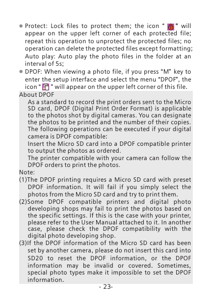 -23-Protect:  Lock  files  to  protect  them;  the icon  &ldquo;       "  will appear on the upper left corner of each protected file; repeat this operation to unprotect the protected files; no operation can delete the protected files except formatting;Auto  play:  Auto  play  the photo files in the folder at an interval of 5s;DPOF: When viewing a photo file,  if you  press &ldquo;M&rdquo; key to enter the setup interface and select the menu &ldquo;DPOF&rdquo;, the icon &ldquo;      &rdquo; will appear on the upper left corner of this file.About DPOFAs a standard to record the print orders sent to the Micro SD  card,  DPOF  (Digital  Print  Order Format) is applicable to the photos shot by digital cameras. You can designate the photos to be printed and the number of their copies. The following operations  can be  executed if your digital camera is DPOF compatible:Insert the Micro SD card into a DPOF compatible printer to output the photos as ordered.The  printer compatible with your camera can  follow the DPOF orders to print the photos. Note:(1)The DPOF printing requires a Micro SD card with preset DPOF information.  It will fail if you simply select the photos from the Micro SD card and try to print them.(2)Some DPOF compatible printers and digital photo developing shops may fail to print the photos based on the specific settings. If this is the case with your printer, please refer to the User Manual attached to it. In another case,  please  check  the  DPOF  compatibility  with  the digital photo developing shop.(3)If the DPOF information of the Micro SD card has been set by another camera, please do not insert this card into SD20  to reset the DPOF information,  or the DPOF information may be invalid or covered.  Sometimes, special photo types make it impossible to set the DPOF information.