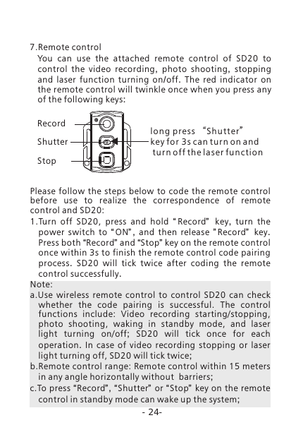 -24-You can use the attached remote control of SD20 to control the video recording,  photo shooting,  stopping and laser function turning on/off.  The red indicator on the remote control will twinkle once when you press any of the following keys:7.Remote controlRecordShutterStoplong pre s s &ldquo;S h utter&rdquo; key f o r 3 s can turn o n a n d turn of f t h e laser fu n ction Please  follow the steps  below to  code  the  remote control before  use  to  realize  the  correspondence  of  remote control and SD20:1.Turn  off  SD20,  press  and  hold  &ldquo;Record&rdquo;   key,  turn the power switch to  &ldquo; ON&rdquo; ,  and then release  &rdquo; Record&rdquo;   key. Press both &ldquo;Record&rdquo; and &ldquo;Stop&rdquo; key on the remote control once within 3s to finish the remote control code pairing process.  SD20 will tick twice after coding the remote control successfully. Note: a.Use  wireless  remote  control  to  control  SD20  can  check whether  the  code  pairing  is  successful.  The  control functions  include:  Video  recording  starting/stopping, photo  shooting,  waking  in  standby  mode,  and  laser light  turning  on/off;  SD20 will tick once for each operation.  In case of video recording stopping  or  laser light turning off, SD20 will tick twice;b.Remote control range: Remote control within 15 meters in any angle horizontally without  barriers;c.To press &ldquo;Record&rdquo;, &ldquo;Shutter&rdquo; or &ldquo;Stop&rdquo; key on the remote control in standby mode can wake up the system; 