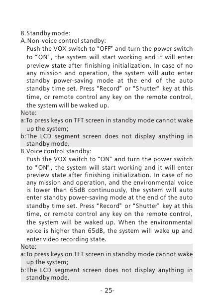 -25-8.Standby mode:A.Non-voice control standby: Push the VOX switch to &ldquo;OFF&rdquo; and turn the power switch to  &ldquo; ON&rdquo; ,  the system will start working and it will enter preview state after finishing initialization.  In case of no any mission and operation,  the  system  will  auto  enter standby  power-saving  mode  at  the  end  of  the  auto standby  time  set.  Press  &ldquo;Record&rdquo;  or  &ldquo; Shutter&rdquo;   key at this time,  or remote control any key on the remote control, the system will be waked up. Note:a:To press keys on TFT screen in standby mode cannot wake up the system;b:The  LCD  segment  screen  does  not  display  anything  in standby mode.B.Voice control standby: Push the VOX switch to &ldquo;ON&rdquo; and turn the power switch to  &ldquo; ON&rdquo; ,  the system will start working and it will enter preview  state  after  finishing  initialization.  In  case  of  no any mission and operation, and the  environmental voice is  lower  than  65dB  continuously,  the  system  will  auto enter standby power-saving mode at the end of the auto standby  time  set.  Press  &ldquo;Record&rdquo;  or  &ldquo; Shutter&rdquo;   key at this time,  or remote control any key on the remote control, the system will be waked up.  When the environmental voice is higher than  65dB,  the system will wake up and enter video recording state. Note:a:To press keys on TFT screen in standby mode cannot wake up the system;b:The  LCD  segment  screen  does  not  display  anything  in standby mode. 