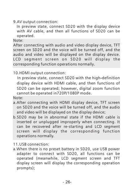 -26-9.AV output connection:    In  preview  state,  connect  SD20  with  the  display  device with  AV  cable,  and  then  all  functions  of  SD20  can  be operated. Note: After connecting with audio and video display device, TFT screen  on  SD20  and  the  voice  will  be  turned  off,  and  the audio  and  video  will  be  displayed  on  the  display  device. L C D  s e g m e n t  s c r e e n  o n  S D 2 0  w i l l  d i s p l a y  t h e corresponding function operations normally. 10.HDMI output connection:   In preview state, connect SD20 with the high-definition display device with HDMI cable,  and then functions of SD20 can be operated;  however,  digital zoom function cannot be operated in720P/1080P mode. Note:a.After  connecting  with  HDMI  display  device,  TFT  screen on SD20 and the voice will be turned off, and the audio and video will be displayed on the display device;b.SD20  may  be  in  abnormal  state  if  the  HDMI  cable  is inserted  or  unplugged  improperly  when  connecting.  It can  be  recovered  after  re-starting  and  LCD  segment sc re e n  w il l  d i sp la y  t h e  c or r e s po nd i n g  fu nc ti o n operations normally.11.USB connection:a.When there is no preset battery in SD20, use USB power adapter  to  connect  with  SD20,  all  functions  can  be operated  (meanwhile,  LCD  segment  screen  and  TFT display  screen  will  display  the  corresponding  operation prompts);
