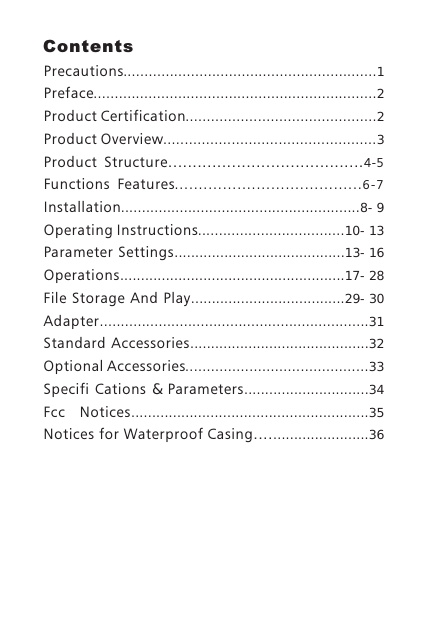 ContentsPrecautions............................................................1Preface...................................................................2Product Certification.............................................2Product Overview..................................................3Product  Structure........................................4-5Functions  Features.......................................6- 7Installation.........................................................8-9Operating Instructions...................................10-13Parameter Settings.........................................13-16Operations......................................................17-28File Storage And Play.....................................29-30Adapter................................................................31Standard Accessories...........................................32Optional Accessories...........................................33Specifi Cations &amp; Parameters..............................34Fcc Notices.........................................................35Notices for Waterproof Casing...........................36